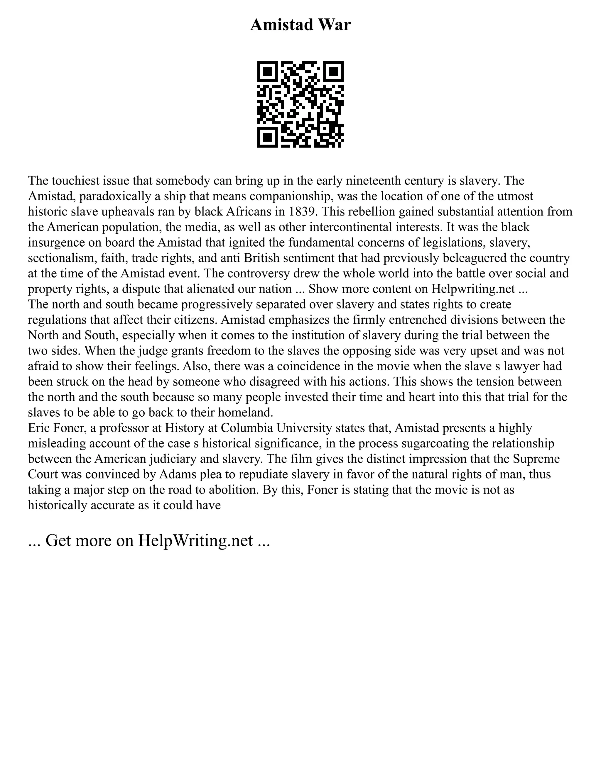 Amistad War
The touchiest issue that somebody can bring up in the early nineteenth century is slavery. The
Amistad, paradoxically a ship that means companionship, was the location of one of the utmost
historic slave upheavals ran by black Africans in 1839. This rebellion gained substantial attention from
the American population, the media, as well as other intercontinental interests. It was the black
insurgence on board the Amistad that ignited the fundamental concerns of legislations, slavery,
sectionalism, faith, trade rights, and anti British sentiment that had previously beleaguered the country
at the time of the Amistad event. The controversy drew the whole world into the battle over social and
property rights, a dispute that alienated our nation ... Show more content on Helpwriting.net ...
The north and south became progressively separated over slavery and states rights to create
regulations that affect their citizens. Amistad emphasizes the firmly entrenched divisions between the
North and South, especially when it comes to the institution of slavery during the trial between the
two sides. When the judge grants freedom to the slaves the opposing side was very upset and was not
afraid to show their feelings. Also, there was a coincidence in the movie when the slave s lawyer had
been struck on the head by someone who disagreed with his actions. This shows the tension between
the north and the south because so many people invested their time and heart into this that trial for the
slaves to be able to go back to their homeland.
Eric Foner, a professor at History at Columbia University states that, Amistad presents a highly
misleading account of the case s historical significance, in the process sugarcoating the relationship
between the American judiciary and slavery. The film gives the distinct impression that the Supreme
Court was convinced by Adams plea to repudiate slavery in favor of the natural rights of man, thus
taking a major step on the road to abolition. By this, Foner is stating that the movie is not as
historically accurate as it could have
... Get more on HelpWriting.net ...
 