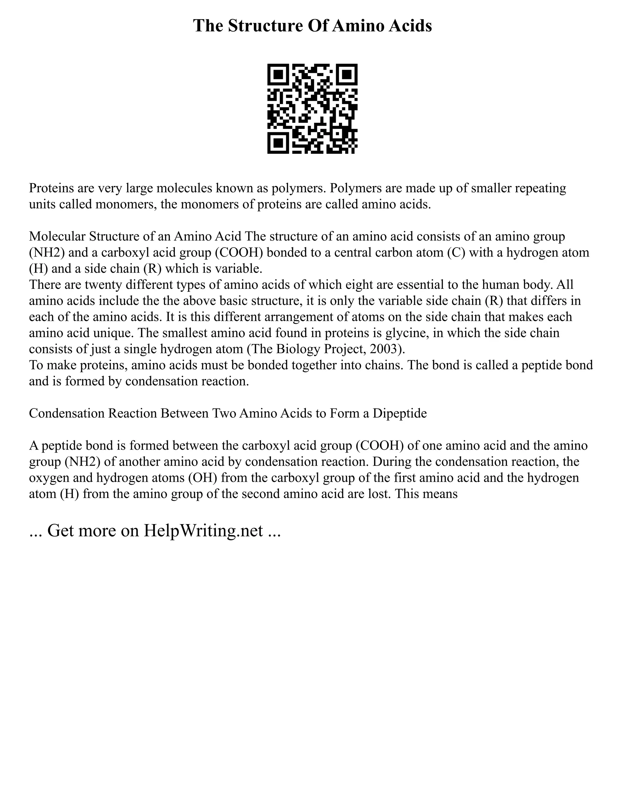 The Structure Of Amino Acids
Proteins are very large molecules known as polymers. Polymers are made up of smaller repeating
units called monomers, the monomers of proteins are called amino acids.
Molecular Structure of an Amino Acid The structure of an amino acid consists of an amino group
(NH2) and a carboxyl acid group (COOH) bonded to a central carbon atom (C) with a hydrogen atom
(H) and a side chain (R) which is variable.
There are twenty different types of amino acids of which eight are essential to the human body. All
amino acids include the the above basic structure, it is only the variable side chain (R) that differs in
each of the amino acids. It is this different arrangement of atoms on the side chain that makes each
amino acid unique. The smallest amino acid found in proteins is glycine, in which the side chain
consists of just a single hydrogen atom (The Biology Project, 2003).
To make proteins, amino acids must be bonded together into chains. The bond is called a peptide bond
and is formed by condensation reaction.
Condensation Reaction Between Two Amino Acids to Form a Dipeptide
A peptide bond is formed between the carboxyl acid group (COOH) of one amino acid and the amino
group (NH2) of another amino acid by condensation reaction. During the condensation reaction, the
oxygen and hydrogen atoms (OH) from the carboxyl group of the first amino acid and the hydrogen
atom (H) from the amino group of the second amino acid are lost. This means
... Get more on HelpWriting.net ...
 