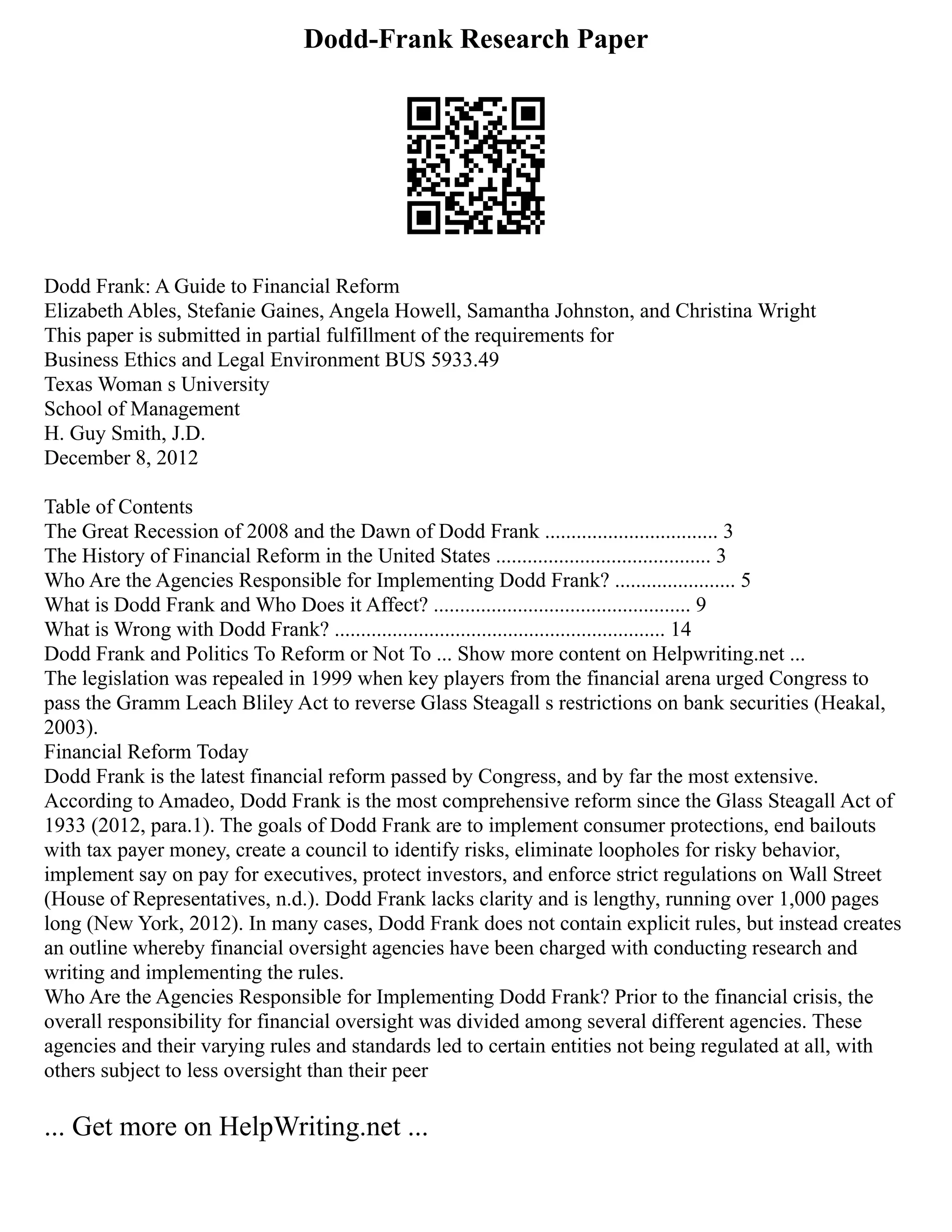 Dodd-Frank Research Paper
Dodd Frank: A Guide to Financial Reform
Elizabeth Ables, Stefanie Gaines, Angela Howell, Samantha Johnston, and Christina Wright
This paper is submitted in partial fulfillment of the requirements for
Business Ethics and Legal Environment BUS 5933.49
Texas Woman s University
School of Management
H. Guy Smith, J.D.
December 8, 2012
Table of Contents
The Great Recession of 2008 and the Dawn of Dodd Frank ................................. 3
The History of Financial Reform in the United States ......................................... 3
Who Are the Agencies Responsible for Implementing Dodd Frank? ....................... 5
What is Dodd Frank and Who Does it Affect? ................................................. 9
What is Wrong with Dodd Frank? ............................................................... 14
Dodd Frank and Politics To Reform or Not To ... Show more content on Helpwriting.net ...
The legislation was repealed in 1999 when key players from the financial arena urged Congress to
pass the Gramm Leach Bliley Act to reverse Glass Steagall s restrictions on bank securities (Heakal,
2003).
Financial Reform Today
Dodd Frank is the latest financial reform passed by Congress, and by far the most extensive.
According to Amadeo, Dodd Frank is the most comprehensive reform since the Glass Steagall Act of
1933 (2012, para.1). The goals of Dodd Frank are to implement consumer protections, end bailouts
with tax payer money, create a council to identify risks, eliminate loopholes for risky behavior,
implement say on pay for executives, protect investors, and enforce strict regulations on Wall Street
(House of Representatives, n.d.). Dodd Frank lacks clarity and is lengthy, running over 1,000 pages
long (New York, 2012). In many cases, Dodd Frank does not contain explicit rules, but instead creates
an outline whereby financial oversight agencies have been charged with conducting research and
writing and implementing the rules.
Who Are the Agencies Responsible for Implementing Dodd Frank? Prior to the financial crisis, the
overall responsibility for financial oversight was divided among several different agencies. These
agencies and their varying rules and standards led to certain entities not being regulated at all, with
others subject to less oversight than their peer
... Get more on HelpWriting.net ...
 