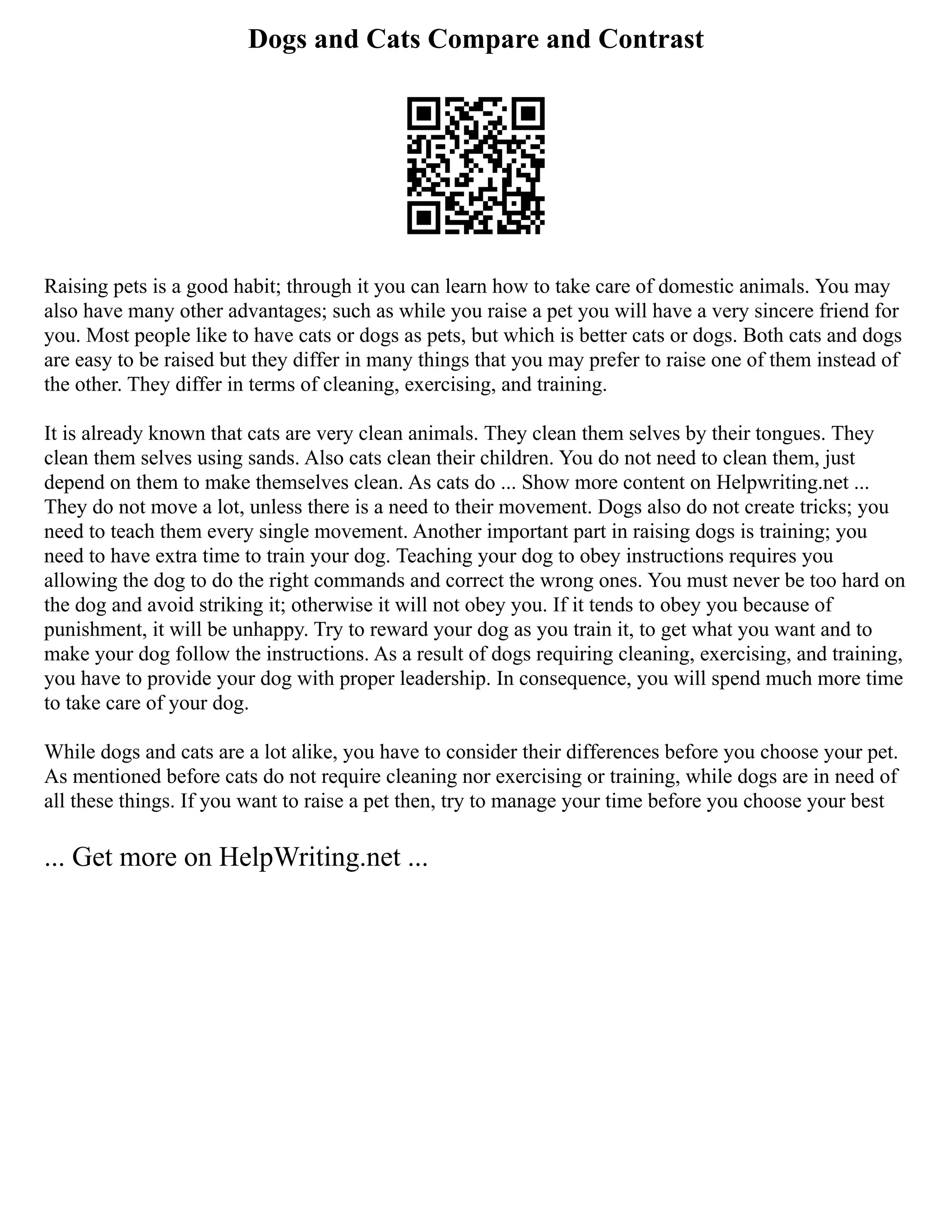 Dogs and Cats Compare and Contrast
Raising pets is a good habit; through it you can learn how to take care of domestic animals. You may
also have many other advantages; such as while you raise a pet you will have a very sincere friend for
you. Most people like to have cats or dogs as pets, but which is better cats or dogs. Both cats and dogs
are easy to be raised but they differ in many things that you may prefer to raise one of them instead of
the other. They differ in terms of cleaning, exercising, and training.
It is already known that cats are very clean animals. They clean them selves by their tongues. They
clean them selves using sands. Also cats clean their children. You do not need to clean them, just
depend on them to make themselves clean. As cats do ... Show more content on Helpwriting.net ...
They do not move a lot, unless there is a need to their movement. Dogs also do not create tricks; you
need to teach them every single movement. Another important part in raising dogs is training; you
need to have extra time to train your dog. Teaching your dog to obey instructions requires you
allowing the dog to do the right commands and correct the wrong ones. You must never be too hard on
the dog and avoid striking it; otherwise it will not obey you. If it tends to obey you because of
punishment, it will be unhappy. Try to reward your dog as you train it, to get what you want and to
make your dog follow the instructions. As a result of dogs requiring cleaning, exercising, and training,
you have to provide your dog with proper leadership. In consequence, you will spend much more time
to take care of your dog.
While dogs and cats are a lot alike, you have to consider their differences before you choose your pet.
As mentioned before cats do not require cleaning nor exercising or training, while dogs are in need of
all these things. If you want to raise a pet then, try to manage your time before you choose your best
... Get more on HelpWriting.net ...
 