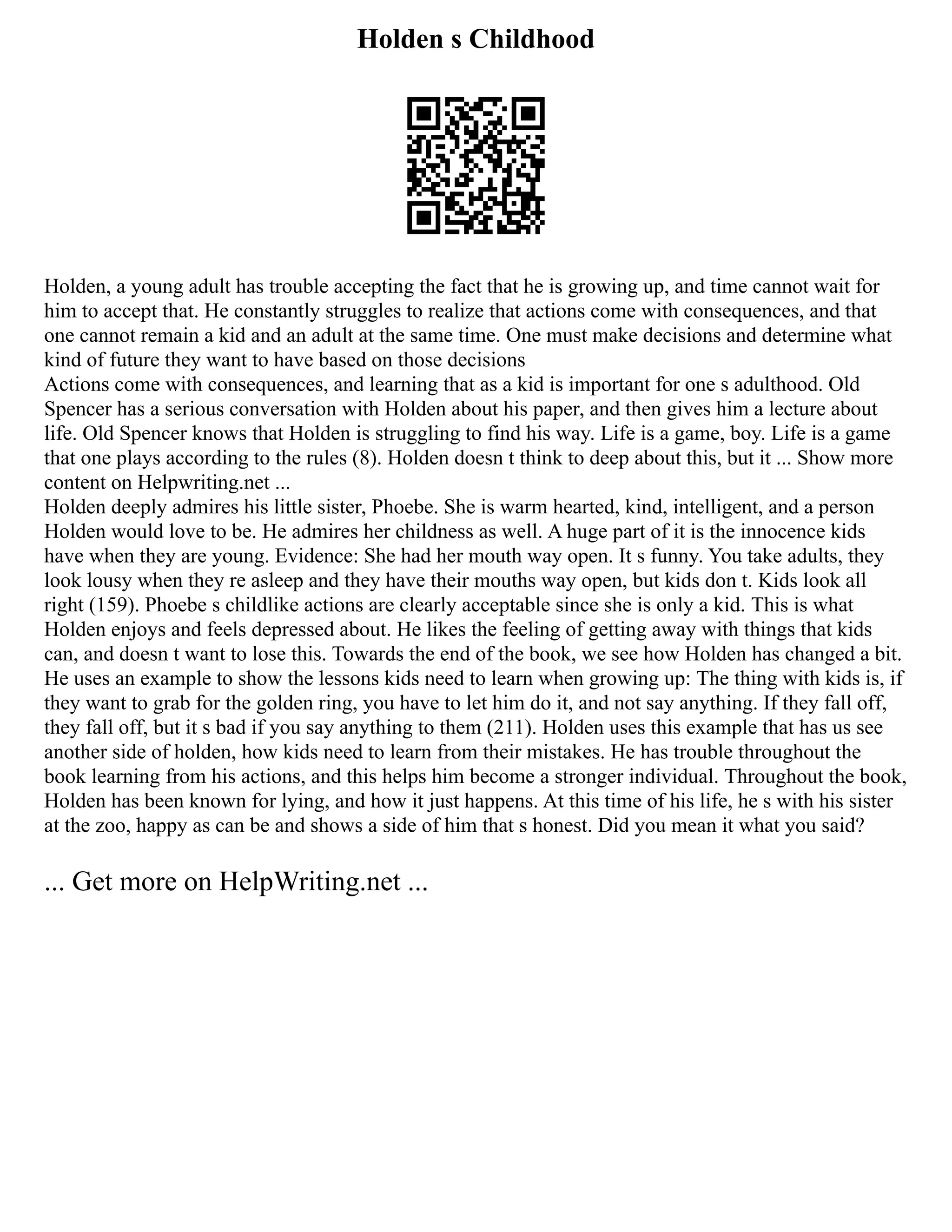Holden s Childhood
Holden, a young adult has trouble accepting the fact that he is growing up, and time cannot wait for
him to accept that. He constantly struggles to realize that actions come with consequences, and that
one cannot remain a kid and an adult at the same time. One must make decisions and determine what
kind of future they want to have based on those decisions
Actions come with consequences, and learning that as a kid is important for one s adulthood. Old
Spencer has a serious conversation with Holden about his paper, and then gives him a lecture about
life. Old Spencer knows that Holden is struggling to find his way. Life is a game, boy. Life is a game
that one plays according to the rules (8). Holden doesn t think to deep about this, but it ... Show more
content on Helpwriting.net ...
Holden deeply admires his little sister, Phoebe. She is warm hearted, kind, intelligent, and a person
Holden would love to be. He admires her childness as well. A huge part of it is the innocence kids
have when they are young. Evidence: She had her mouth way open. It s funny. You take adults, they
look lousy when they re asleep and they have their mouths way open, but kids don t. Kids look all
right (159). Phoebe s childlike actions are clearly acceptable since she is only a kid. This is what
Holden enjoys and feels depressed about. He likes the feeling of getting away with things that kids
can, and doesn t want to lose this. Towards the end of the book, we see how Holden has changed a bit.
He uses an example to show the lessons kids need to learn when growing up: The thing with kids is, if
they want to grab for the golden ring, you have to let him do it, and not say anything. If they fall off,
they fall off, but it s bad if you say anything to them (211). Holden uses this example that has us see
another side of holden, how kids need to learn from their mistakes. He has trouble throughout the
book learning from his actions, and this helps him become a stronger individual. Throughout the book,
Holden has been known for lying, and how it just happens. At this time of his life, he s with his sister
at the zoo, happy as can be and shows a side of him that s honest. Did you mean it what you said?
... Get more on HelpWriting.net ...
 