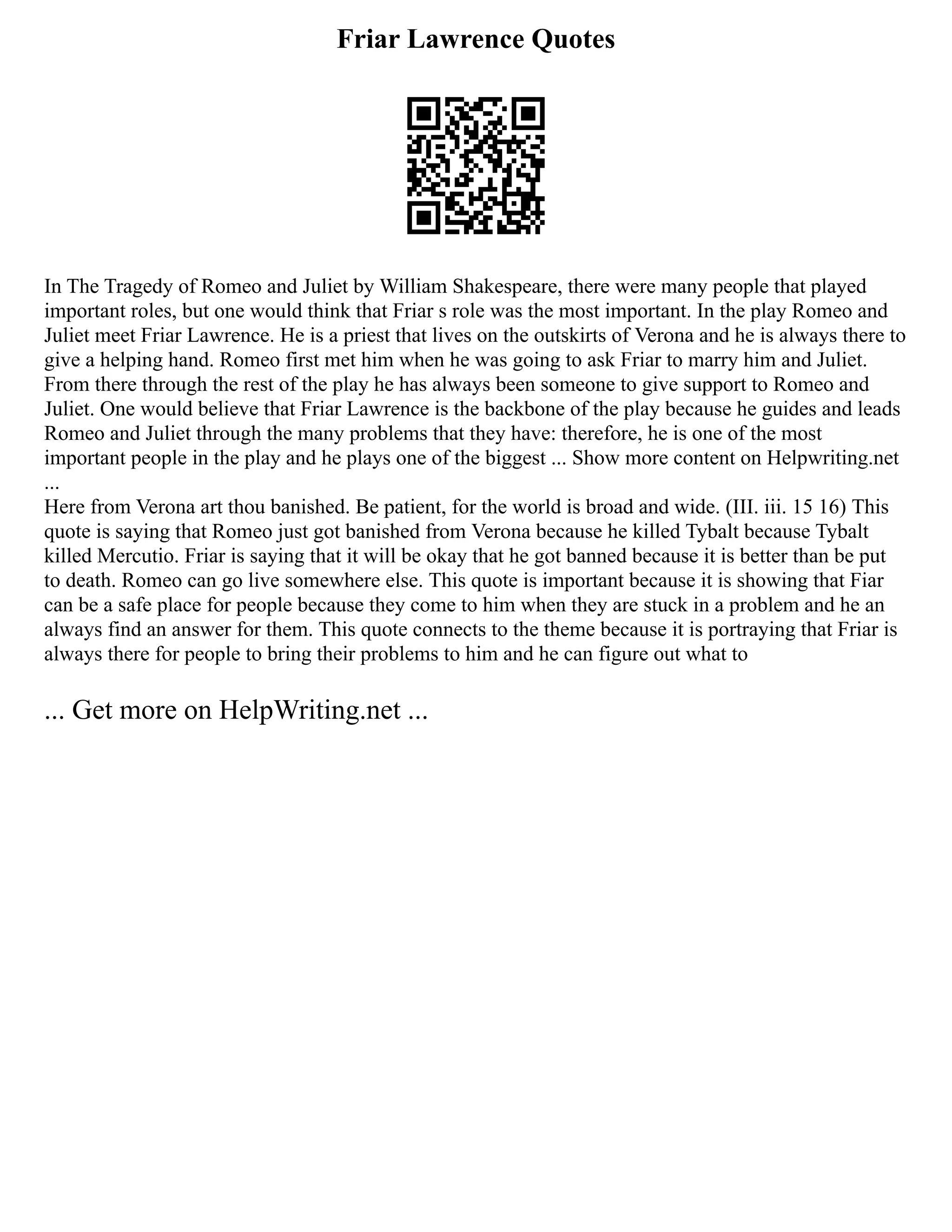 Friar Lawrence Quotes
In The Tragedy of Romeo and Juliet by William Shakespeare, there were many people that played
important roles, but one would think that Friar s role was the most important. In the play Romeo and
Juliet meet Friar Lawrence. He is a priest that lives on the outskirts of Verona and he is always there to
give a helping hand. Romeo first met him when he was going to ask Friar to marry him and Juliet.
From there through the rest of the play he has always been someone to give support to Romeo and
Juliet. One would believe that Friar Lawrence is the backbone of the play because he guides and leads
Romeo and Juliet through the many problems that they have: therefore, he is one of the most
important people in the play and he plays one of the biggest ... Show more content on Helpwriting.net
...
Here from Verona art thou banished. Be patient, for the world is broad and wide. (III. iii. 15 16) This
quote is saying that Romeo just got banished from Verona because he killed Tybalt because Tybalt
killed Mercutio. Friar is saying that it will be okay that he got banned because it is better than be put
to death. Romeo can go live somewhere else. This quote is important because it is showing that Fiar
can be a safe place for people because they come to him when they are stuck in a problem and he an
always find an answer for them. This quote connects to the theme because it is portraying that Friar is
always there for people to bring their problems to him and he can figure out what to
... Get more on HelpWriting.net ...
 