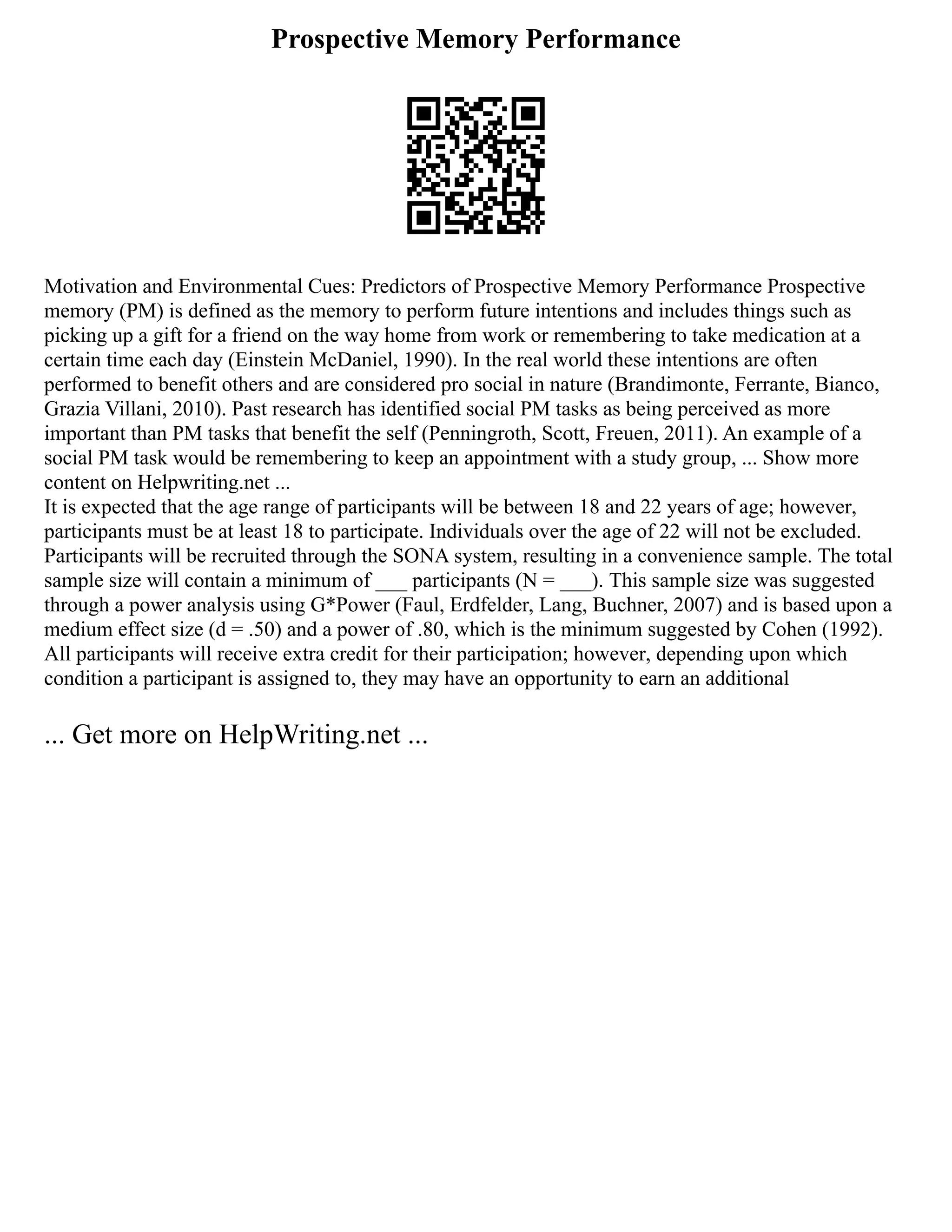 Prospective Memory Performance
Motivation and Environmental Cues: Predictors of Prospective Memory Performance Prospective
memory (PM) is defined as the memory to perform future intentions and includes things such as
picking up a gift for a friend on the way home from work or remembering to take medication at a
certain time each day (Einstein McDaniel, 1990). In the real world these intentions are often
performed to benefit others and are considered pro social in nature (Brandimonte, Ferrante, Bianco,
Grazia Villani, 2010). Past research has identified social PM tasks as being perceived as more
important than PM tasks that benefit the self (Penningroth, Scott, Freuen, 2011). An example of a
social PM task would be remembering to keep an appointment with a study group, ... Show more
content on Helpwriting.net ...
It is expected that the age range of participants will be between 18 and 22 years of age; however,
participants must be at least 18 to participate. Individuals over the age of 22 will not be excluded.
Participants will be recruited through the SONA system, resulting in a convenience sample. The total
sample size will contain a minimum of ___ participants (N = ___). This sample size was suggested
through a power analysis using G*Power (Faul, Erdfelder, Lang, Buchner, 2007) and is based upon a
medium effect size (d = .50) and a power of .80, which is the minimum suggested by Cohen (1992).
All participants will receive extra credit for their participation; however, depending upon which
condition a participant is assigned to, they may have an opportunity to earn an additional
... Get more on HelpWriting.net ...
 