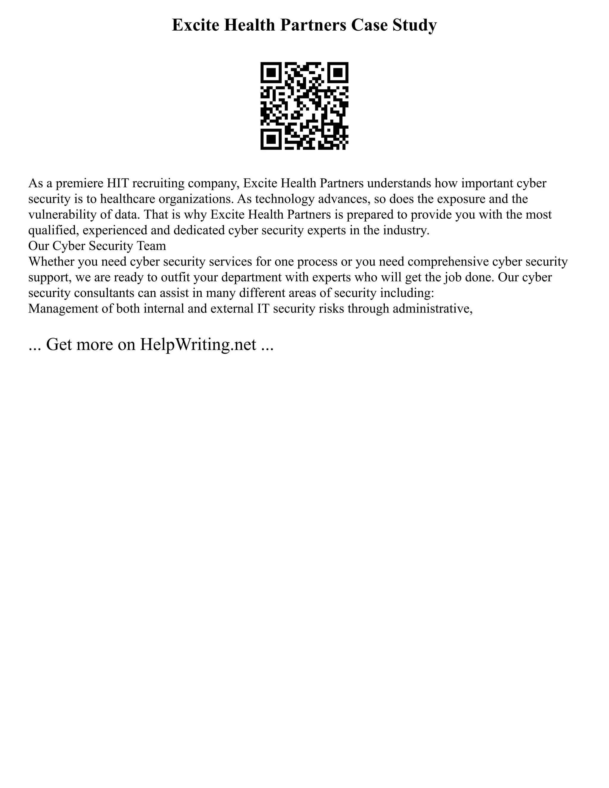 Excite Health Partners Case Study
As a premiere HIT recruiting company, Excite Health Partners understands how important cyber
security is to healthcare organizations. As technology advances, so does the exposure and the
vulnerability of data. That is why Excite Health Partners is prepared to provide you with the most
qualified, experienced and dedicated cyber security experts in the industry.
Our Cyber Security Team
Whether you need cyber security services for one process or you need comprehensive cyber security
support, we are ready to outfit your department with experts who will get the job done. Our cyber
security consultants can assist in many different areas of security including:
Management of both internal and external IT security risks through administrative,
... Get more on HelpWriting.net ...
 