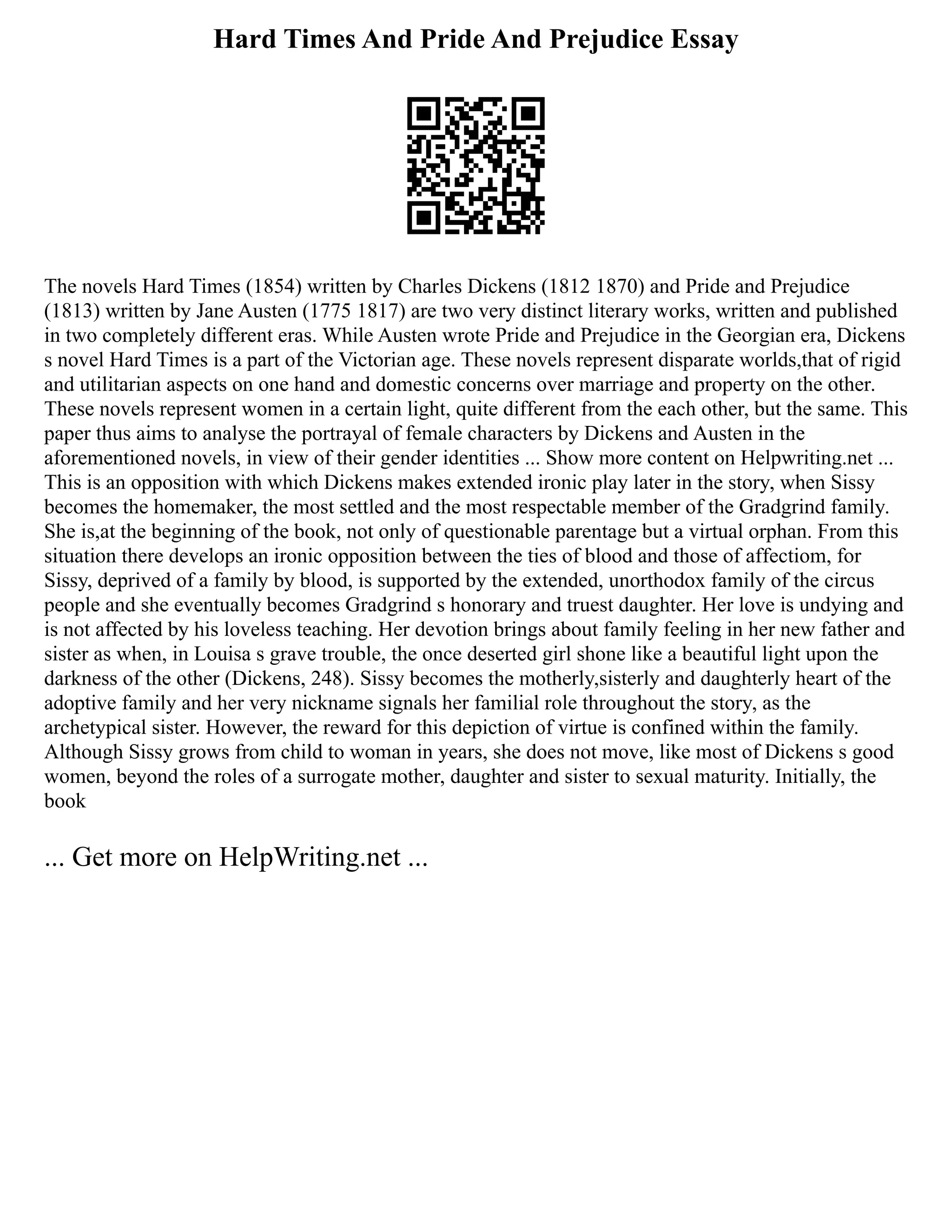 Hard Times And Pride And Prejudice Essay
The novels Hard Times (1854) written by Charles Dickens (1812 1870) and Pride and Prejudice
(1813) written by Jane Austen (1775 1817) are two very distinct literary works, written and published
in two completely different eras. While Austen wrote Pride and Prejudice in the Georgian era, Dickens
s novel Hard Times is a part of the Victorian age. These novels represent disparate worlds,that of rigid
and utilitarian aspects on one hand and domestic concerns over marriage and property on the other.
These novels represent women in a certain light, quite different from the each other, but the same. This
paper thus aims to analyse the portrayal of female characters by Dickens and Austen in the
aforementioned novels, in view of their gender identities ... Show more content on Helpwriting.net ...
This is an opposition with which Dickens makes extended ironic play later in the story, when Sissy
becomes the homemaker, the most settled and the most respectable member of the Gradgrind family.
She is,at the beginning of the book, not only of questionable parentage but a virtual orphan. From this
situation there develops an ironic opposition between the ties of blood and those of affectiom, for
Sissy, deprived of a family by blood, is supported by the extended, unorthodox family of the circus
people and she eventually becomes Gradgrind s honorary and truest daughter. Her love is undying and
is not affected by his loveless teaching. Her devotion brings about family feeling in her new father and
sister as when, in Louisa s grave trouble, the once deserted girl shone like a beautiful light upon the
darkness of the other (Dickens, 248). Sissy becomes the motherly,sisterly and daughterly heart of the
adoptive family and her very nickname signals her familial role throughout the story, as the
archetypical sister. However, the reward for this depiction of virtue is confined within the family.
Although Sissy grows from child to woman in years, she does not move, like most of Dickens s good
women, beyond the roles of a surrogate mother, daughter and sister to sexual maturity. Initially, the
book
... Get more on HelpWriting.net ...
 