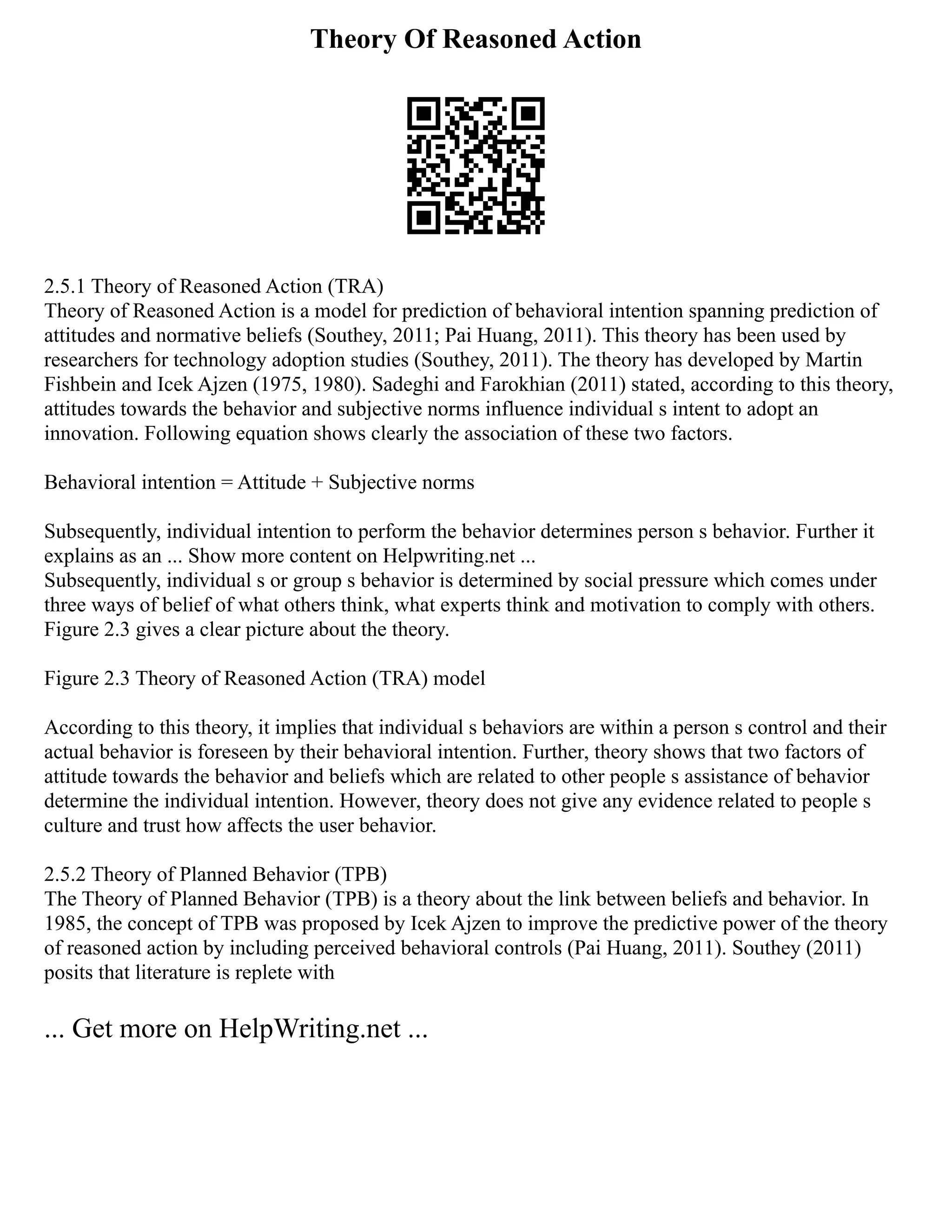 Theory Of Reasoned Action
2.5.1 Theory of Reasoned Action (TRA)
Theory of Reasoned Action is a model for prediction of behavioral intention spanning prediction of
attitudes and normative beliefs (Southey, 2011; Pai Huang, 2011). This theory has been used by
researchers for technology adoption studies (Southey, 2011). The theory has developed by Martin
Fishbein and Icek Ajzen (1975, 1980). Sadeghi and Farokhian (2011) stated, according to this theory,
attitudes towards the behavior and subjective norms influence individual s intent to adopt an
innovation. Following equation shows clearly the association of these two factors.
Behavioral intention = Attitude + Subjective norms
Subsequently, individual intention to perform the behavior determines person s behavior. Further it
explains as an ... Show more content on Helpwriting.net ...
Subsequently, individual s or group s behavior is determined by social pressure which comes under
three ways of belief of what others think, what experts think and motivation to comply with others.
Figure 2.3 gives a clear picture about the theory.
Figure 2.3 Theory of Reasoned Action (TRA) model
According to this theory, it implies that individual s behaviors are within a person s control and their
actual behavior is foreseen by their behavioral intention. Further, theory shows that two factors of
attitude towards the behavior and beliefs which are related to other people s assistance of behavior
determine the individual intention. However, theory does not give any evidence related to people s
culture and trust how affects the user behavior.
2.5.2 Theory of Planned Behavior (TPB)
The Theory of Planned Behavior (TPB) is a theory about the link between beliefs and behavior. In
1985, the concept of TPB was proposed by Icek Ajzen to improve the predictive power of the theory
of reasoned action by including perceived behavioral controls (Pai Huang, 2011). Southey (2011)
posits that literature is replete with
... Get more on HelpWriting.net ...
 