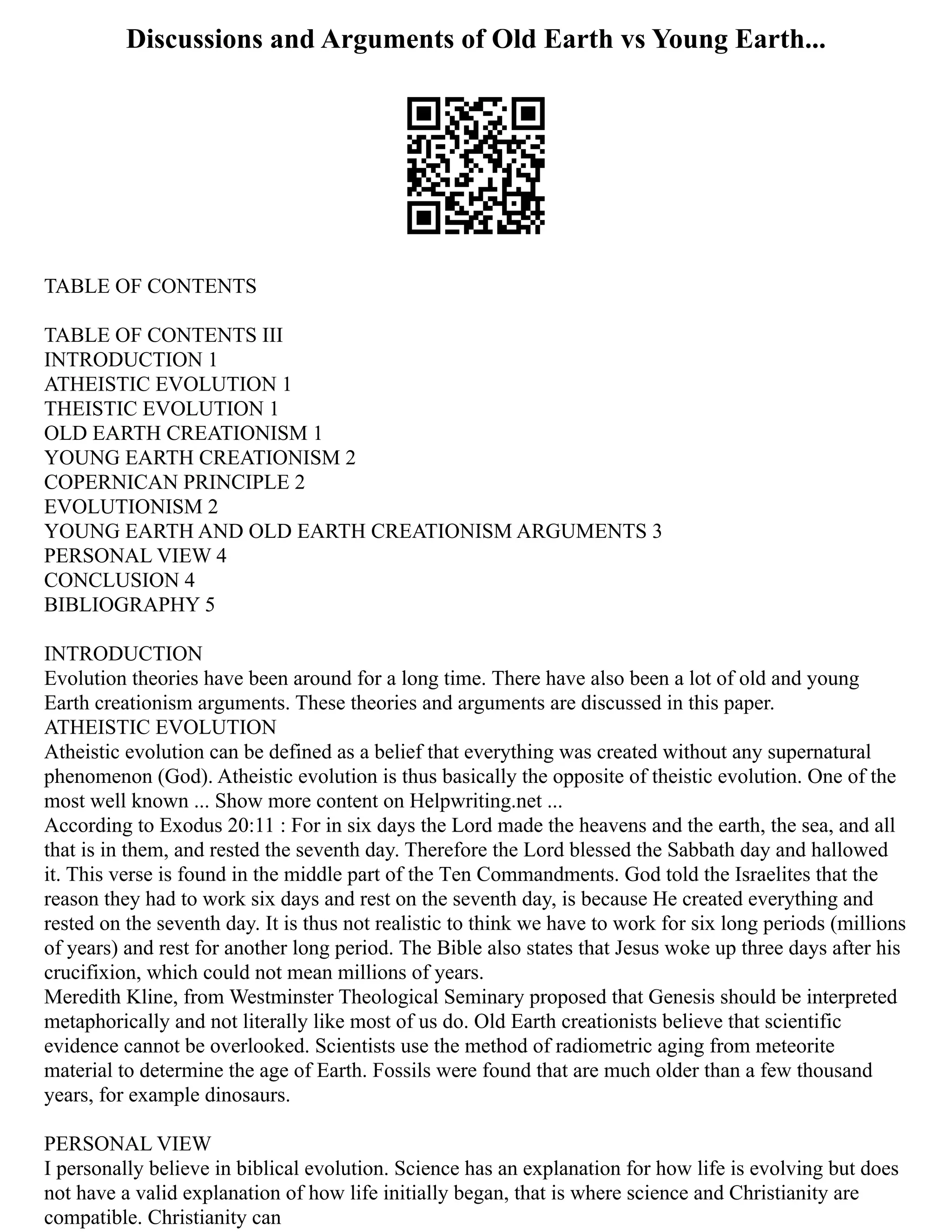 Discussions and Arguments of Old Earth vs Young Earth...
TABLE OF CONTENTS
TABLE OF CONTENTS III
INTRODUCTION 1
ATHEISTIC EVOLUTION 1
THEISTIC EVOLUTION 1
OLD EARTH CREATIONISM 1
YOUNG EARTH CREATIONISM 2
COPERNICAN PRINCIPLE 2
EVOLUTIONISM 2
YOUNG EARTH AND OLD EARTH CREATIONISM ARGUMENTS 3
PERSONAL VIEW 4
CONCLUSION 4
BIBLIOGRAPHY 5
INTRODUCTION
Evolution theories have been around for a long time. There have also been a lot of old and young
Earth creationism arguments. These theories and arguments are discussed in this paper.
ATHEISTIC EVOLUTION
Atheistic evolution can be defined as a belief that everything was created without any supernatural
phenomenon (God). Atheistic evolution is thus basically the opposite of theistic evolution. One of the
most well known ... Show more content on Helpwriting.net ...
According to Exodus 20:11 : For in six days the Lord made the heavens and the earth, the sea, and all
that is in them, and rested the seventh day. Therefore the Lord blessed the Sabbath day and hallowed
it. This verse is found in the middle part of the Tеn Commandmеnts. God told the Israelites that the
reason they had to work six days and rest on the seventh day, is because He created everything and
rested on the seventh day. It is thus not realistic to think we have to work for six long periods (millions
of years) and rest for another long period. The Bible also states that Jesus woke up three days after his
crucifixion, which could not mean millions of years.
Meredith Kline, from Westminster Theological Seminary proposed that Genesis should be interpreted
metaphorically and not literally like most of us do. Old Earth creationists believe that scientific
evidence cannot be overlooked. Scientists use the method of radiometric aging from meteorite
material to determine the age of Earth. Fossils were found that are much older than a few thousand
years, for example dinosaurs.
PERSONAL VIEW
I personally believe in biblical evolution. Science has an explanation for how life is evolving but does
not have a valid explanation of how life initially began, that is where science and Christianity are
compatible. Christianity can
 