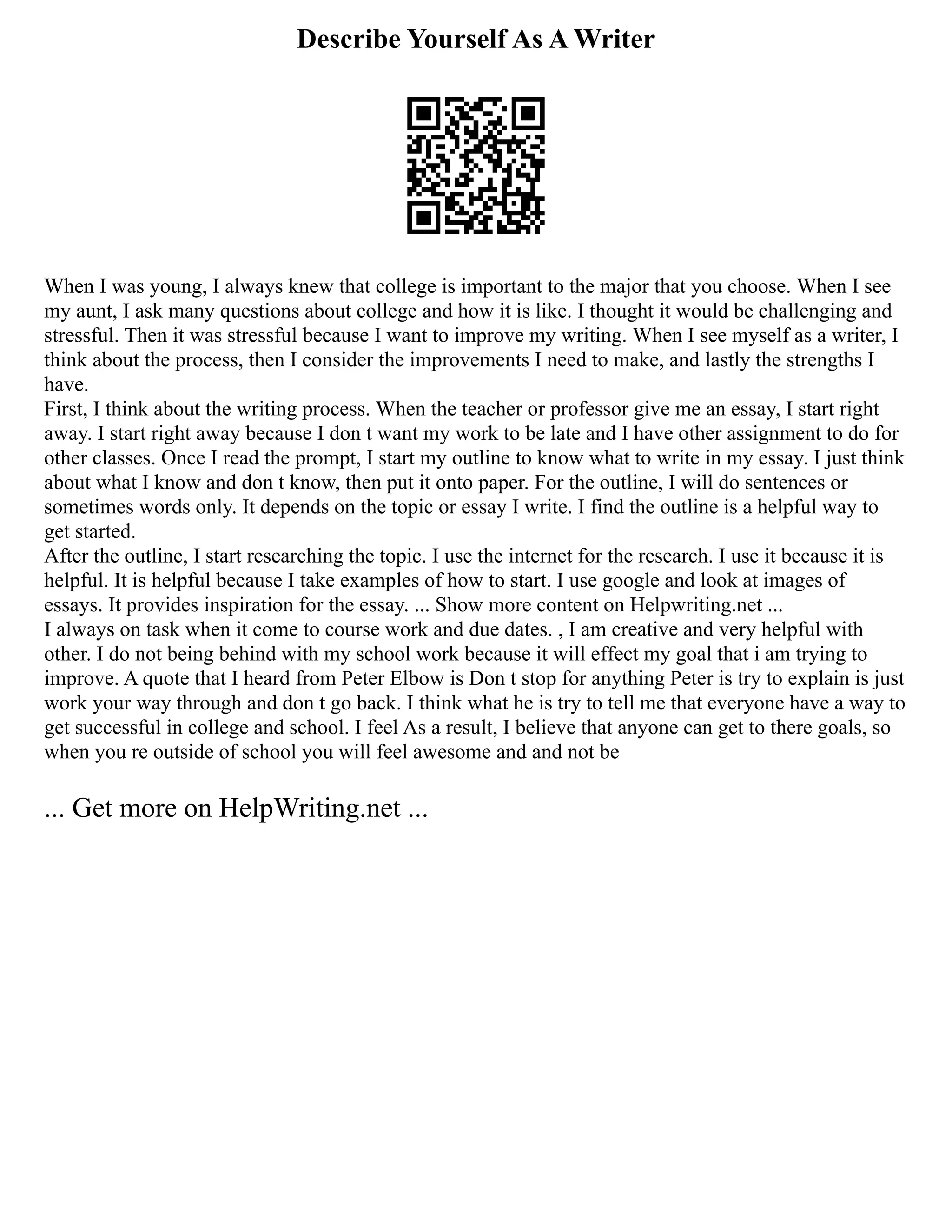Describe Yourself As A Writer
When I was young, I always knew that college is important to the major that you choose. When I see
my aunt, I ask many questions about college and how it is like. I thought it would be challenging and
stressful. Then it was stressful because I want to improve my writing. When I see myself as a writer, I
think about the process, then I consider the improvements I need to make, and lastly the strengths I
have.
First, I think about the writing process. When the teacher or professor give me an essay, I start right
away. I start right away because I don t want my work to be late and I have other assignment to do for
other classes. Once I read the prompt, I start my outline to know what to write in my essay. I just think
about what I know and don t know, then put it onto paper. For the outline, I will do sentences or
sometimes words only. It depends on the topic or essay I write. I find the outline is a helpful way to
get started.
After the outline, I start researching the topic. I use the internet for the research. I use it because it is
helpful. It is helpful because I take examples of how to start. I use google and look at images of
essays. It provides inspiration for the essay. ... Show more content on Helpwriting.net ...
I always on task when it come to course work and due dates. , I am creative and very helpful with
other. I do not being behind with my school work because it will effect my goal that i am trying to
improve. A quote that I heard from Peter Elbow is Don t stop for anything Peter is try to explain is just
work your way through and don t go back. I think what he is try to tell me that everyone have a way to
get successful in college and school. I feel As a result, I believe that anyone can get to there goals, so
when you re outside of school you will feel awesome and and not be
... Get more on HelpWriting.net ...
 