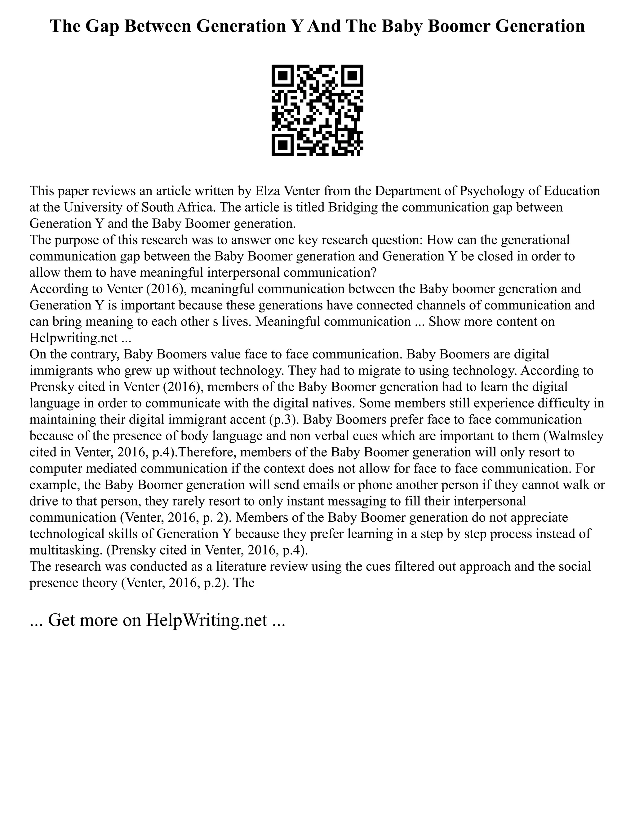The Gap Between Generation Y And The Baby Boomer Generation
This paper reviews an article written by Elza Venter from the Department of Psychology of Education
at the University of South Africa. The article is titled Bridging the communication gap between
Generation Y and the Baby Boomer generation.
The purpose of this research was to answer one key research question: How can the generational
communication gap between the Baby Boomer generation and Generation Y be closed in order to
allow them to have meaningful interpersonal communication?
According to Venter (2016), meaningful communication between the Baby boomer generation and
Generation Y is important because these generations have connected channels of communication and
can bring meaning to each other s lives. Meaningful communication ... Show more content on
Helpwriting.net ...
On the contrary, Baby Boomers value face to face communication. Baby Boomers are digital
immigrants who grew up without technology. They had to migrate to using technology. According to
Prensky cited in Venter (2016), members of the Baby Boomer generation had to learn the digital
language in order to communicate with the digital natives. Some members still experience difficulty in
maintaining their digital immigrant accent (p.3). Baby Boomers prefer face to face communication
because of the presence of body language and non verbal cues which are important to them (Walmsley
cited in Venter, 2016, p.4).Therefore, members of the Baby Boomer generation will only resort to
computer mediated communication if the context does not allow for face to face communication. For
example, the Baby Boomer generation will send emails or phone another person if they cannot walk or
drive to that person, they rarely resort to only instant messaging to fill their interpersonal
communication (Venter, 2016, p. 2). Members of the Baby Boomer generation do not appreciate
technological skills of Generation Y because they prefer learning in a step by step process instead of
multitasking. (Prensky cited in Venter, 2016, p.4).
The research was conducted as a literature review using the cues filtered out approach and the social
presence theory (Venter, 2016, p.2). The
... Get more on HelpWriting.net ...
 