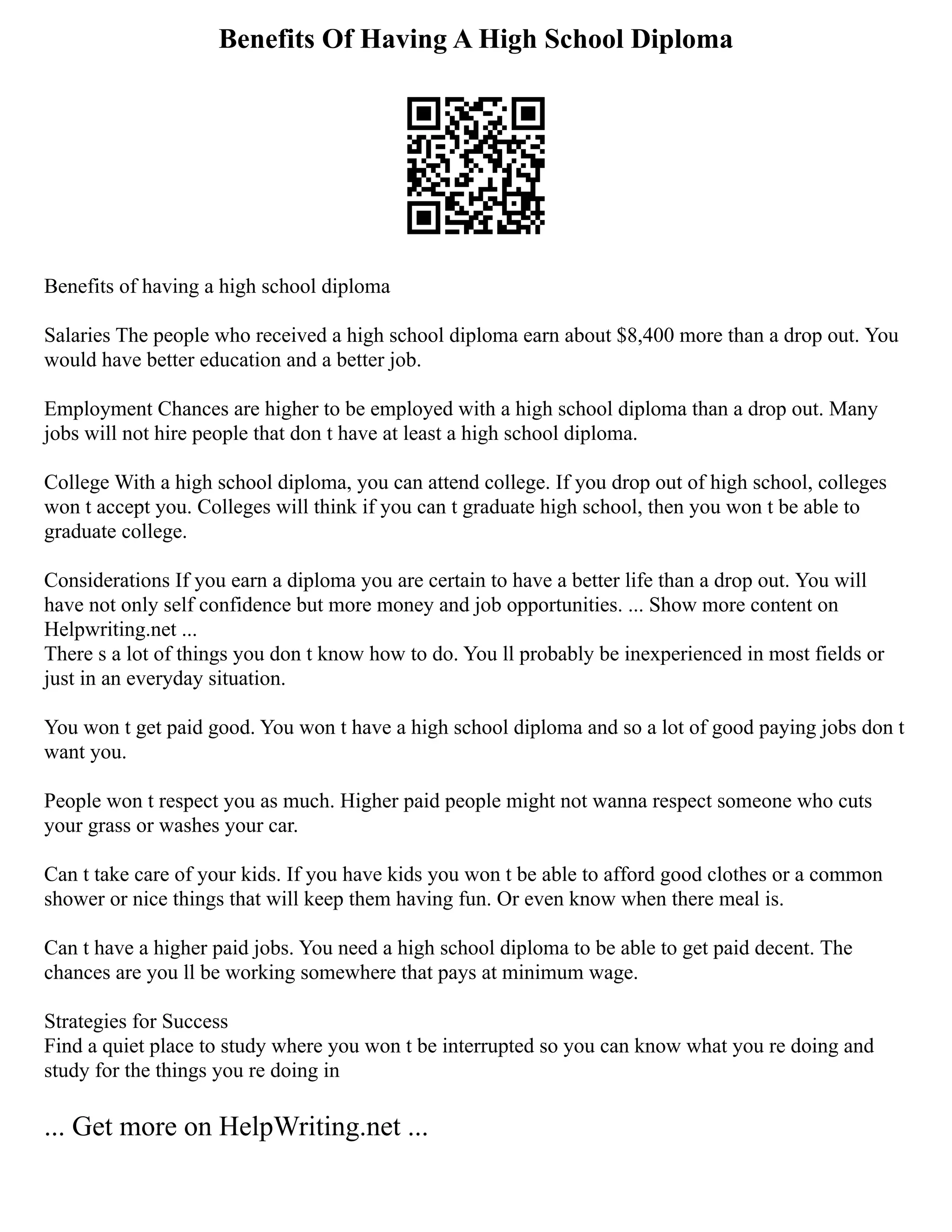 Benefits Of Having A High School Diploma
Benefits of having a high school diploma
Salaries The people who received a high school diploma earn about $8,400 more than a drop out. You
would have better education and a better job.
Employment Chances are higher to be employed with a high school diploma than a drop out. Many
jobs will not hire people that don t have at least a high school diploma.
College With a high school diploma, you can attend college. If you drop out of high school, colleges
won t accept you. Colleges will think if you can t graduate high school, then you won t be able to
graduate college.
Considerations If you earn a diploma you are certain to have a better life than a drop out. You will
have not only self confidence but more money and job opportunities. ... Show more content on
Helpwriting.net ...
There s a lot of things you don t know how to do. You ll probably be inexperienced in most fields or
just in an everyday situation.
You won t get paid good. You won t have a high school diploma and so a lot of good paying jobs don t
want you.
People won t respect you as much. Higher paid people might not wanna respect someone who cuts
your grass or washes your car.
Can t take care of your kids. If you have kids you won t be able to afford good clothes or a common
shower or nice things that will keep them having fun. Or even know when there meal is.
Can t have a higher paid jobs. You need a high school diploma to be able to get paid decent. The
chances are you ll be working somewhere that pays at minimum wage.
Strategies for Success
Find a quiet place to study where you won t be interrupted so you can know what you re doing and
study for the things you re doing in
... Get more on HelpWriting.net ...
 