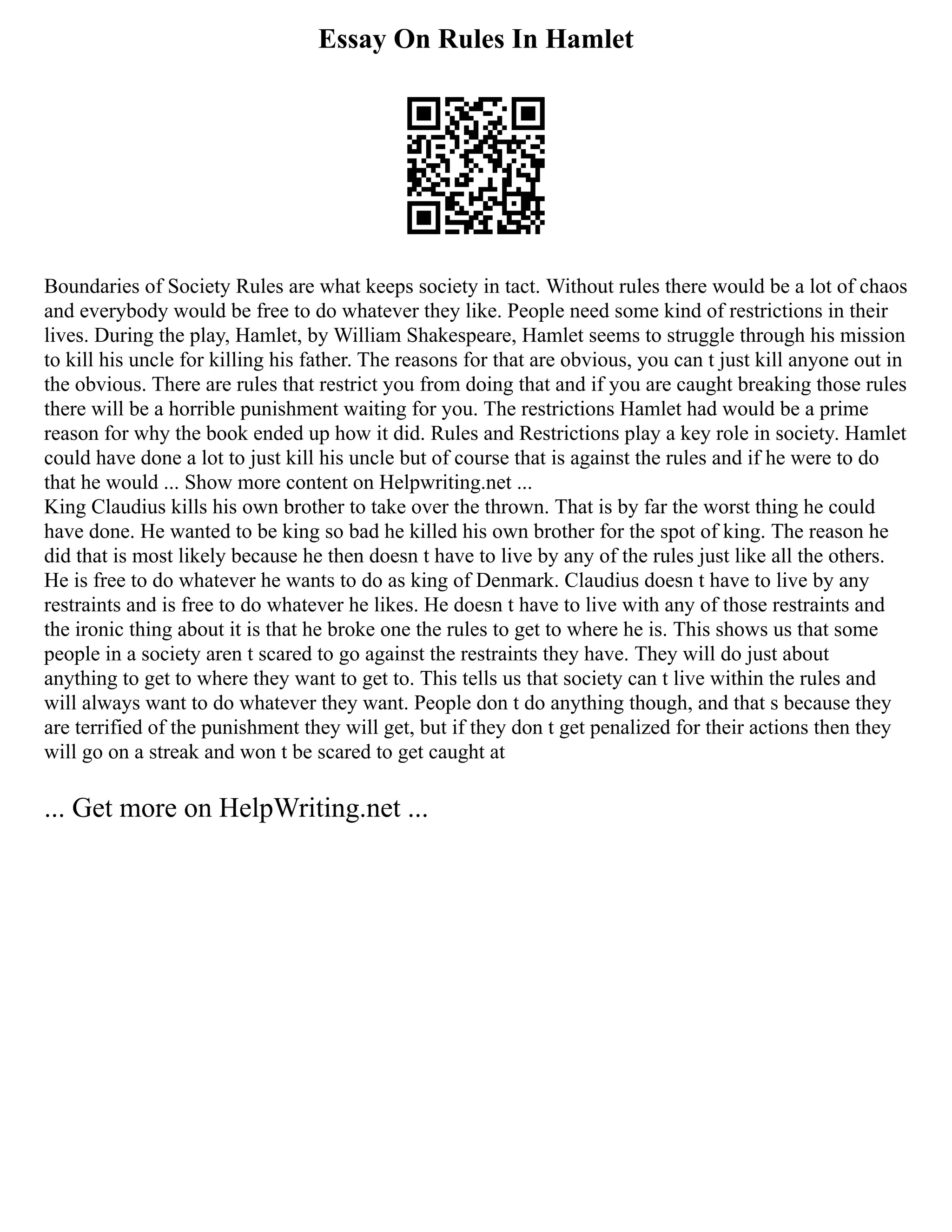 Essay On Rules In Hamlet
Boundaries of Society Rules are what keeps society in tact. Without rules there would be a lot of chaos
and everybody would be free to do whatever they like. People need some kind of restrictions in their
lives. During the play, Hamlet, by William Shakespeare, Hamlet seems to struggle through his mission
to kill his uncle for killing his father. The reasons for that are obvious, you can t just kill anyone out in
the obvious. There are rules that restrict you from doing that and if you are caught breaking those rules
there will be a horrible punishment waiting for you. The restrictions Hamlet had would be a prime
reason for why the book ended up how it did. Rules and Restrictions play a key role in society. Hamlet
could have done a lot to just kill his uncle but of course that is against the rules and if he were to do
that he would ... Show more content on Helpwriting.net ...
King Claudius kills his own brother to take over the thrown. That is by far the worst thing he could
have done. He wanted to be king so bad he killed his own brother for the spot of king. The reason he
did that is most likely because he then doesn t have to live by any of the rules just like all the others.
He is free to do whatever he wants to do as king of Denmark. Claudius doesn t have to live by any
restraints and is free to do whatever he likes. He doesn t have to live with any of those restraints and
the ironic thing about it is that he broke one the rules to get to where he is. This shows us that some
people in a society aren t scared to go against the restraints they have. They will do just about
anything to get to where they want to get to. This tells us that society can t live within the rules and
will always want to do whatever they want. People don t do anything though, and that s because they
are terrified of the punishment they will get, but if they don t get penalized for their actions then they
will go on a streak and won t be scared to get caught at
... Get more on HelpWriting.net ...
 