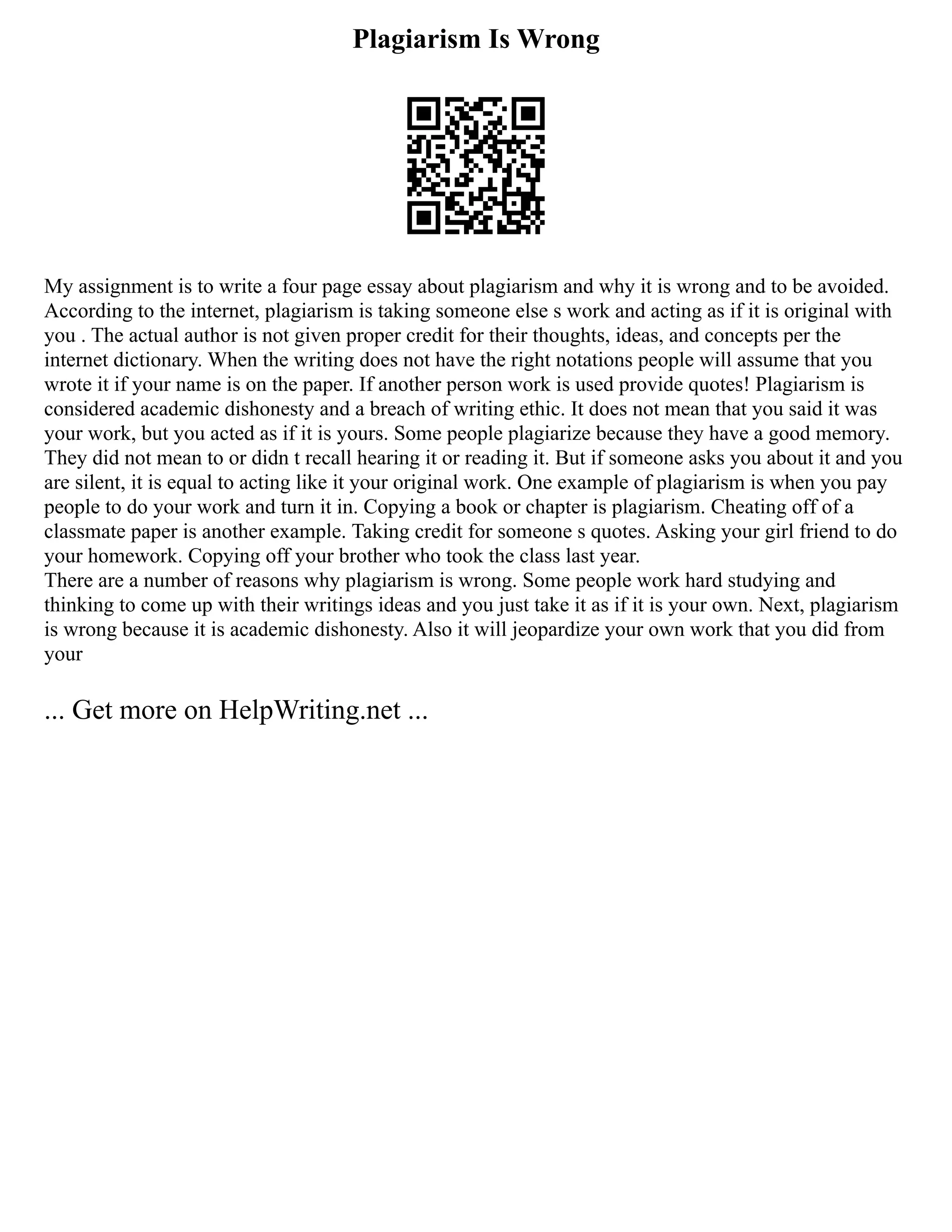 Plagiarism Is Wrong
My assignment is to write a four page essay about plagiarism and why it is wrong and to be avoided.
According to the internet, plagiarism is taking someone else s work and acting as if it is original with
you . The actual author is not given proper credit for their thoughts, ideas, and concepts per the
internet dictionary. When the writing does not have the right notations people will assume that you
wrote it if your name is on the paper. If another person work is used provide quotes! Plagiarism is
considered academic dishonesty and a breach of writing ethic. It does not mean that you said it was
your work, but you acted as if it is yours. Some people plagiarize because they have a good memory.
They did not mean to or didn t recall hearing it or reading it. But if someone asks you about it and you
are silent, it is equal to acting like it your original work. One example of plagiarism is when you pay
people to do your work and turn it in. Copying a book or chapter is plagiarism. Cheating off of a
classmate paper is another example. Taking credit for someone s quotes. Asking your girl friend to do
your homework. Copying off your brother who took the class last year.
There are a number of reasons why plagiarism is wrong. Some people work hard studying and
thinking to come up with their writings ideas and you just take it as if it is your own. Next, plagiarism
is wrong because it is academic dishonesty. Also it will jeopardize your own work that you did from
your
... Get more on HelpWriting.net ...
 