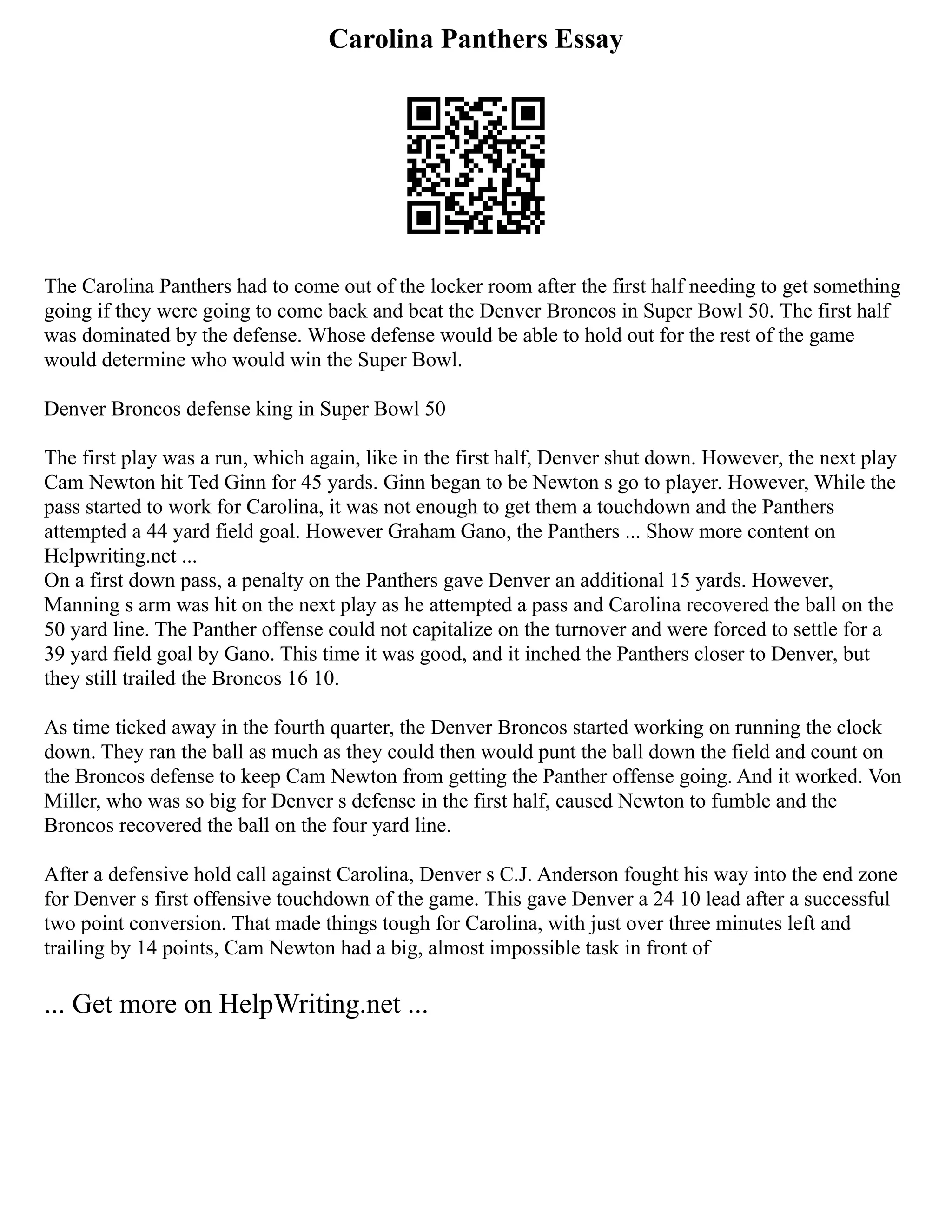 Carolina Panthers Essay
The Carolina Panthers had to come out of the locker room after the first half needing to get something
going if they were going to come back and beat the Denver Broncos in Super Bowl 50. The first half
was dominated by the defense. Whose defense would be able to hold out for the rest of the game
would determine who would win the Super Bowl.
Denver Broncos defense king in Super Bowl 50
The first play was a run, which again, like in the first half, Denver shut down. However, the next play
Cam Newton hit Ted Ginn for 45 yards. Ginn began to be Newton s go to player. However, While the
pass started to work for Carolina, it was not enough to get them a touchdown and the Panthers
attempted a 44 yard field goal. However Graham Gano, the Panthers ... Show more content on
Helpwriting.net ...
On a first down pass, a penalty on the Panthers gave Denver an additional 15 yards. However,
Manning s arm was hit on the next play as he attempted a pass and Carolina recovered the ball on the
50 yard line. The Panther offense could not capitalize on the turnover and were forced to settle for a
39 yard field goal by Gano. This time it was good, and it inched the Panthers closer to Denver, but
they still trailed the Broncos 16 10.
As time ticked away in the fourth quarter, the Denver Broncos started working on running the clock
down. They ran the ball as much as they could then would punt the ball down the field and count on
the Broncos defense to keep Cam Newton from getting the Panther offense going. And it worked. Von
Miller, who was so big for Denver s defense in the first half, caused Newton to fumble and the
Broncos recovered the ball on the four yard line.
After a defensive hold call against Carolina, Denver s C.J. Anderson fought his way into the end zone
for Denver s first offensive touchdown of the game. This gave Denver a 24 10 lead after a successful
two point conversion. That made things tough for Carolina, with just over three minutes left and
trailing by 14 points, Cam Newton had a big, almost impossible task in front of
... Get more on HelpWriting.net ...
 