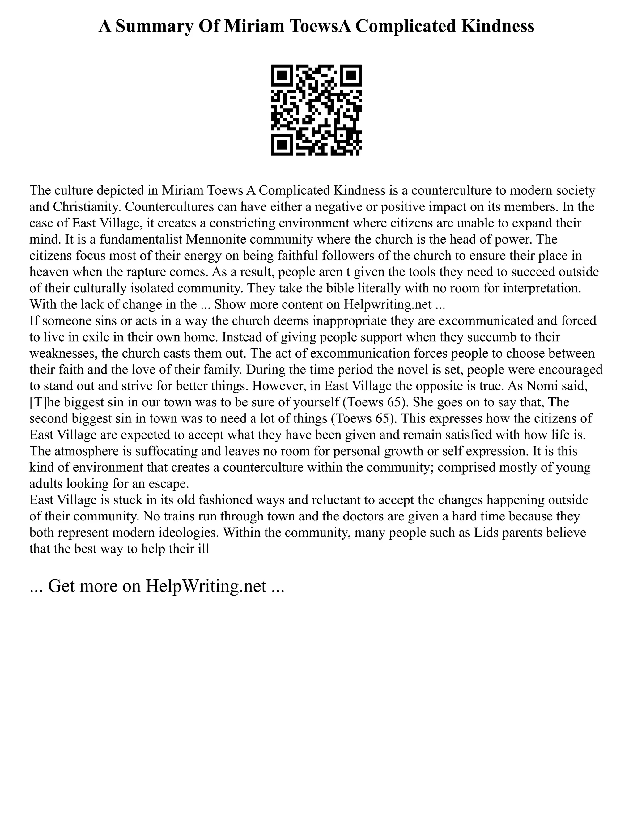 A Summary Of Miriam ToewsA Complicated Kindness
The culture depicted in Miriam Toews A Complicated Kindness is a counterculture to modern society
and Christianity. Countercultures can have either a negative or positive impact on its members. In the
case of East Village, it creates a constricting environment where citizens are unable to expand their
mind. It is a fundamentalist Mennonite community where the church is the head of power. The
citizens focus most of their energy on being faithful followers of the church to ensure their place in
heaven when the rapture comes. As a result, people aren t given the tools they need to succeed outside
of their culturally isolated community. They take the bible literally with no room for interpretation.
With the lack of change in the ... Show more content on Helpwriting.net ...
If someone sins or acts in a way the church deems inappropriate they are excommunicated and forced
to live in exile in their own home. Instead of giving people support when they succumb to their
weaknesses, the church casts them out. The act of excommunication forces people to choose between
their faith and the love of their family. During the time period the novel is set, people were encouraged
to stand out and strive for better things. However, in East Village the opposite is true. As Nomi said,
[T]he biggest sin in our town was to be sure of yourself (Toews 65). She goes on to say that, The
second biggest sin in town was to need a lot of things (Toews 65). This expresses how the citizens of
East Village are expected to accept what they have been given and remain satisfied with how life is.
The atmosphere is suffocating and leaves no room for personal growth or self expression. It is this
kind of environment that creates a counterculture within the community; comprised mostly of young
adults looking for an escape.
East Village is stuck in its old fashioned ways and reluctant to accept the changes happening outside
of their community. No trains run through town and the doctors are given a hard time because they
both represent modern ideologies. Within the community, many people such as Lids parents believe
that the best way to help their ill
... Get more on HelpWriting.net ...
 