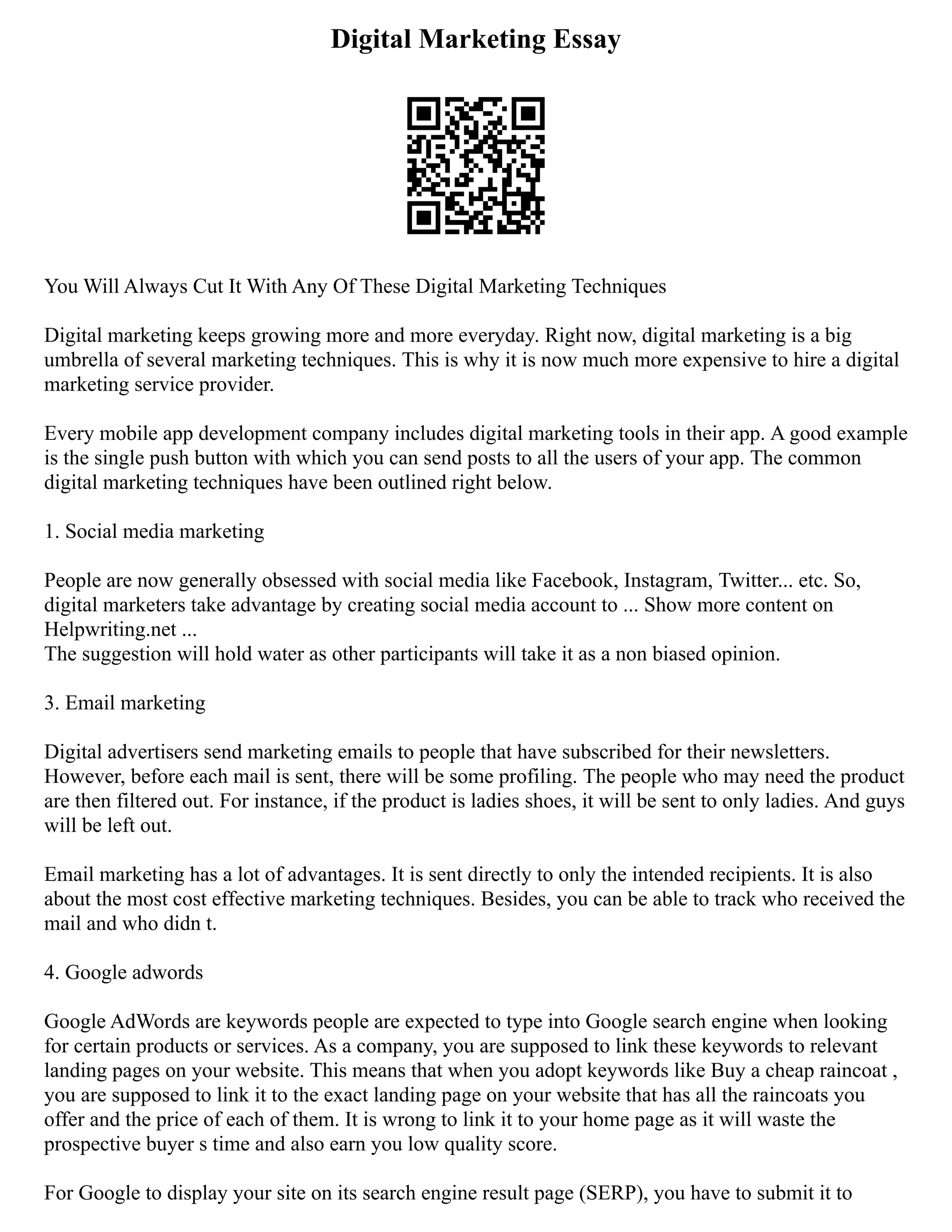 Digital Marketing Essay
You Will Always Cut It With Any Of These Digital Marketing Techniques
Digital marketing keeps growing more and more everyday. Right now, digital marketing is a big
umbrella of several marketing techniques. This is why it is now much more expensive to hire a digital
marketing service provider.
Every mobile app development company includes digital marketing tools in their app. A good example
is the single push button with which you can send posts to all the users of your app. The common
digital marketing techniques have been outlined right below.
1. Social media marketing
People are now generally obsessed with social media like Facebook, Instagram, Twitter... etc. So,
digital marketers take advantage by creating social media account to ... Show more content on
Helpwriting.net ...
The suggestion will hold water as other participants will take it as a non biased opinion.
3. Email marketing
Digital advertisers send marketing emails to people that have subscribed for their newsletters.
However, before each mail is sent, there will be some profiling. The people who may need the product
are then filtered out. For instance, if the product is ladies shoes, it will be sent to only ladies. And guys
will be left out.
Email marketing has a lot of advantages. It is sent directly to only the intended recipients. It is also
about the most cost effective marketing techniques. Besides, you can be able to track who received the
mail and who didn t.
4. Google adwords
Google AdWords are keywords people are expected to type into Google search engine when looking
for certain products or services. As a company, you are supposed to link these keywords to relevant
landing pages on your website. This means that when you adopt keywords like Buy a cheap raincoat ,
you are supposed to link it to the exact landing page on your website that has all the raincoats you
offer and the price of each of them. It is wrong to link it to your home page as it will waste the
prospective buyer s time and also earn you low quality score.
For Google to display your site on its search engine result page (SERP), you have to submit it to
 