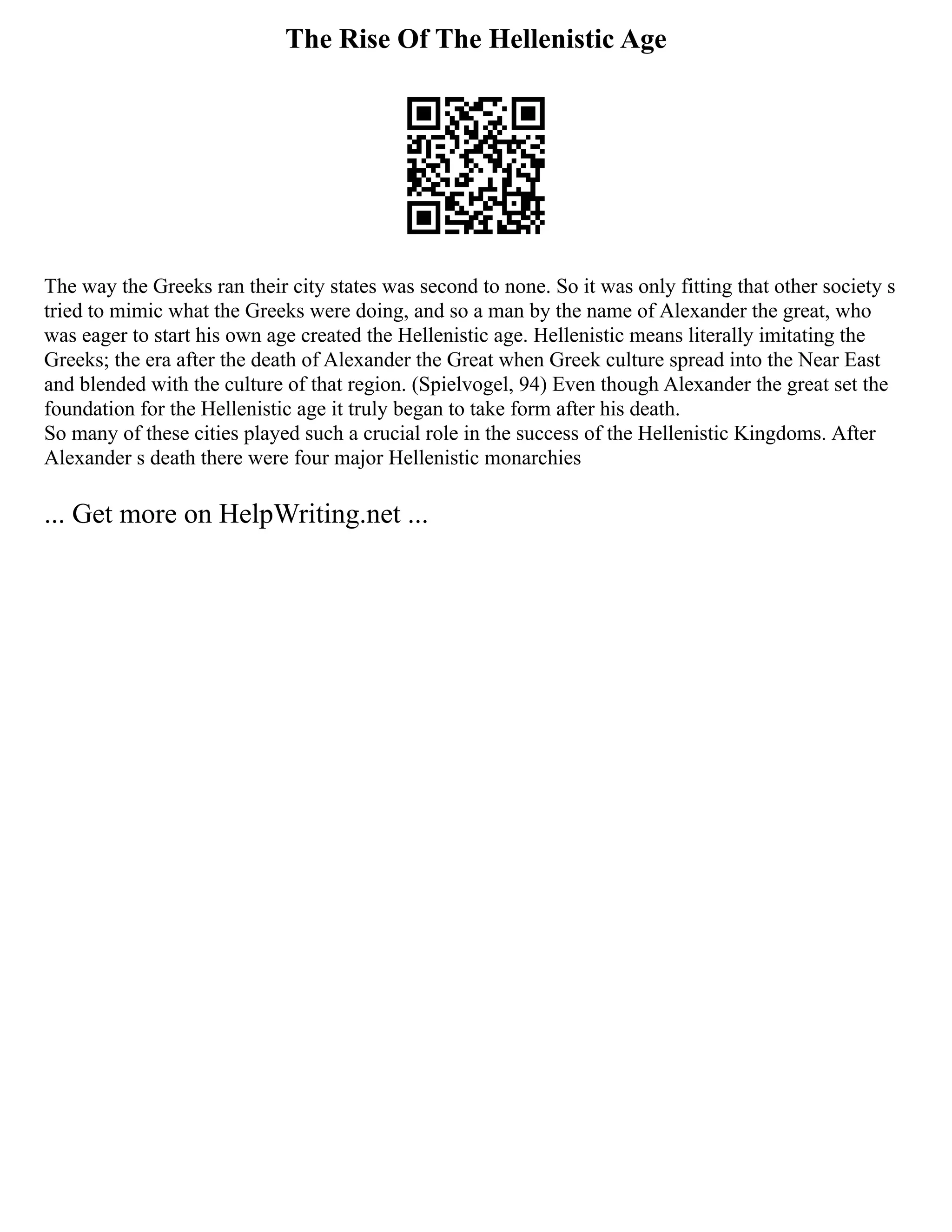 The Rise Of The Hellenistic Age
The way the Greeks ran their city states was second to none. So it was only fitting that other society s
tried to mimic what the Greeks were doing, and so a man by the name of Alexander the great, who
was eager to start his own age created the Hellenistic age. Hellenistic means literally imitating the
Greeks; the era after the death of Alexander the Great when Greek culture spread into the Near East
and blended with the culture of that region. (Spielvogel, 94) Even though Alexander the great set the
foundation for the Hellenistic age it truly began to take form after his death.
So many of these cities played such a crucial role in the success of the Hellenistic Kingdoms. After
Alexander s death there were four major Hellenistic monarchies
... Get more on HelpWriting.net ...
 