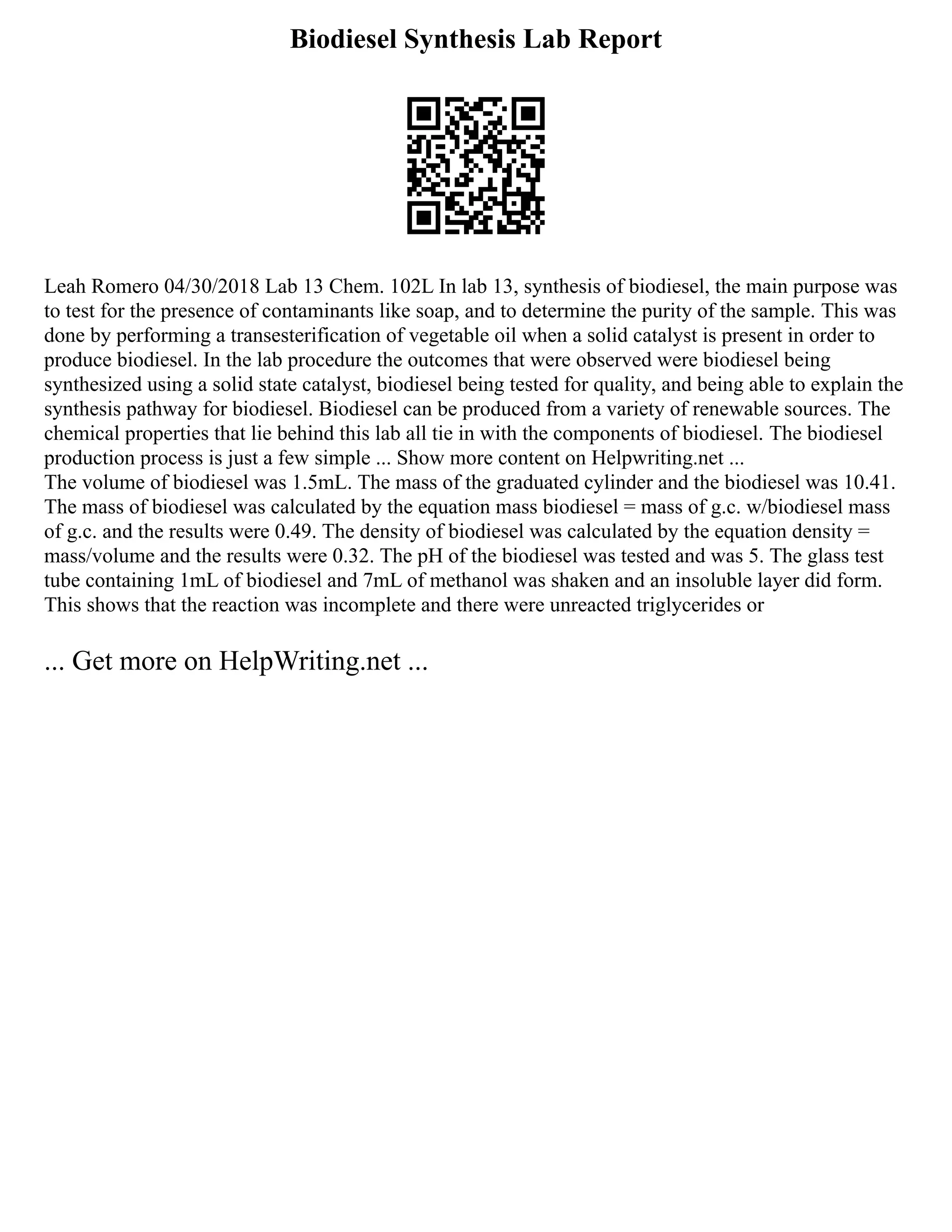 Biodiesel Synthesis Lab Report
Leah Romero 04/30/2018 Lab 13 Chem. 102L In lab 13, synthesis of biodiesel, the main purpose was
to test for the presence of contaminants like soap, and to determine the purity of the sample. This was
done by performing a transesterification of vegetable oil when a solid catalyst is present in order to
produce biodiesel. In the lab procedure the outcomes that were observed were biodiesel being
synthesized using a solid state catalyst, biodiesel being tested for quality, and being able to explain the
synthesis pathway for biodiesel. Biodiesel can be produced from a variety of renewable sources. The
chemical properties that lie behind this lab all tie in with the components of biodiesel. The biodiesel
production process is just a few simple ... Show more content on Helpwriting.net ...
The volume of biodiesel was 1.5mL. The mass of the graduated cylinder and the biodiesel was 10.41.
The mass of biodiesel was calculated by the equation mass biodiesel = mass of g.c. w/biodiesel mass
of g.c. and the results were 0.49. The density of biodiesel was calculated by the equation density =
mass/volume and the results were 0.32. The pH of the biodiesel was tested and was 5. The glass test
tube containing 1mL of biodiesel and 7mL of methanol was shaken and an insoluble layer did form.
This shows that the reaction was incomplete and there were unreacted triglycerides or
... Get more on HelpWriting.net ...
 