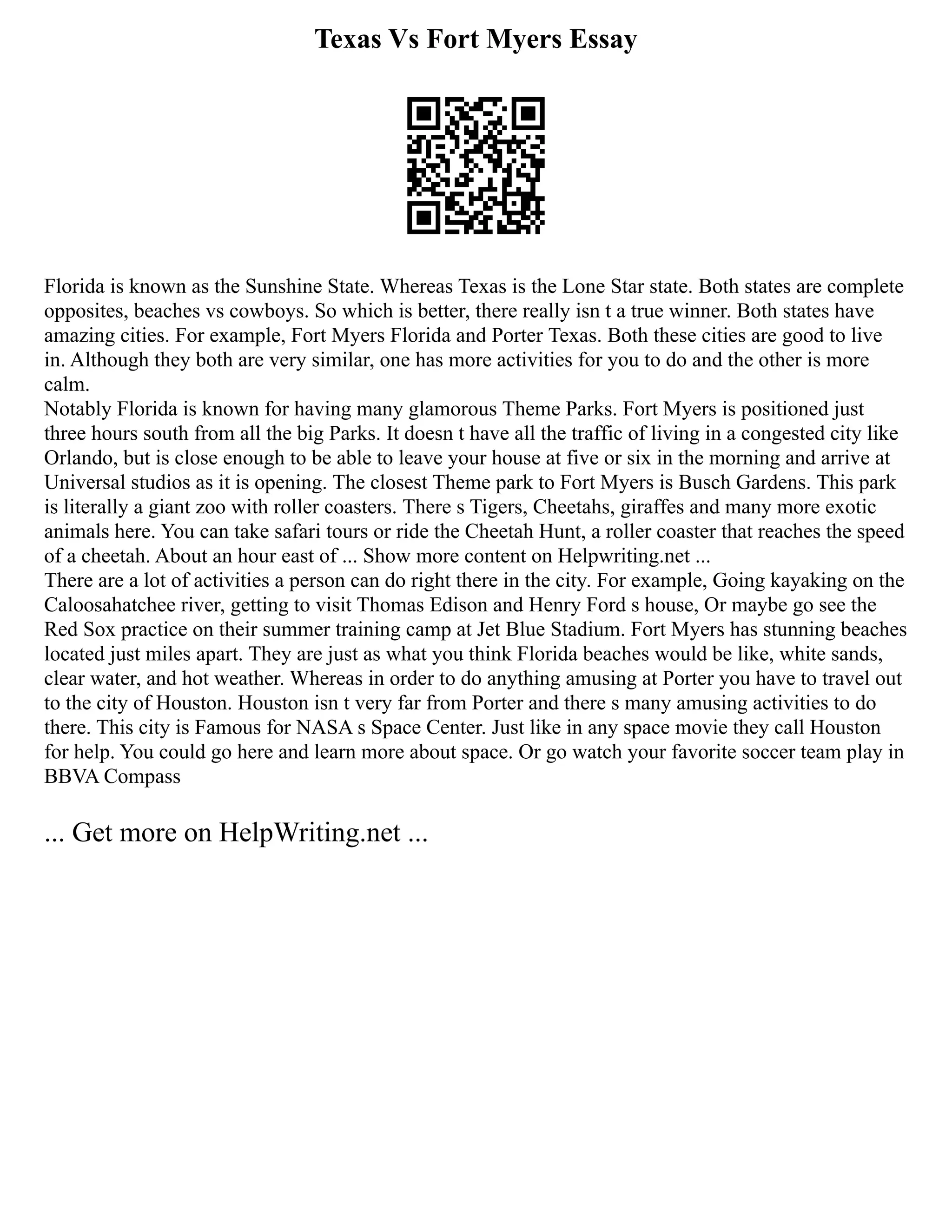 Texas Vs Fort Myers Essay
Florida is known as the Sunshine State. Whereas Texas is the Lone Star state. Both states are complete
opposites, beaches vs cowboys. So which is better, there really isn t a true winner. Both states have
amazing cities. For example, Fort Myers Florida and Porter Texas. Both these cities are good to live
in. Although they both are very similar, one has more activities for you to do and the other is more
calm.
Notably Florida is known for having many glamorous Theme Parks. Fort Myers is positioned just
three hours south from all the big Parks. It doesn t have all the traffic of living in a congested city like
Orlando, but is close enough to be able to leave your house at five or six in the morning and arrive at
Universal studios as it is opening. The closest Theme park to Fort Myers is Busch Gardens. This park
is literally a giant zoo with roller coasters. There s Tigers, Cheetahs, giraffes and many more exotic
animals here. You can take safari tours or ride the Cheetah Hunt, a roller coaster that reaches the speed
of a cheetah. About an hour east of ... Show more content on Helpwriting.net ...
There are a lot of activities a person can do right there in the city. For example, Going kayaking on the
Caloosahatchee river, getting to visit Thomas Edison and Henry Ford s house, Or maybe go see the
Red Sox practice on their summer training camp at Jet Blue Stadium. Fort Myers has stunning beaches
located just miles apart. They are just as what you think Florida beaches would be like, white sands,
clear water, and hot weather. Whereas in order to do anything amusing at Porter you have to travel out
to the city of Houston. Houston isn t very far from Porter and there s many amusing activities to do
there. This city is Famous for NASA s Space Center. Just like in any space movie they call Houston
for help. You could go here and learn more about space. Or go watch your favorite soccer team play in
BBVA Compass
... Get more on HelpWriting.net ...
 