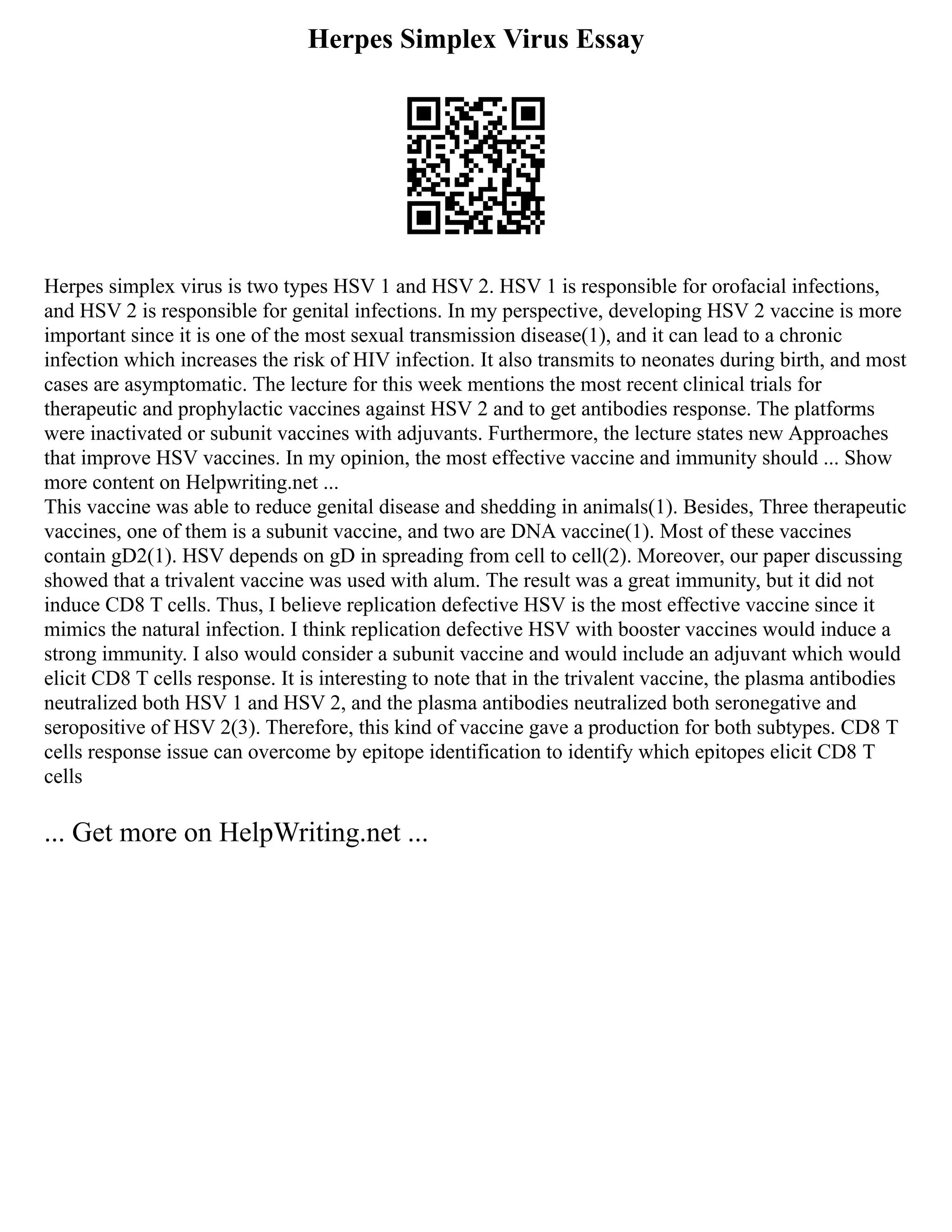 Herpes Simplex Virus Essay
Herpes simplex virus is two types HSV 1 and HSV 2. HSV 1 is responsible for orofacial infections,
and HSV 2 is responsible for genital infections. In my perspective, developing HSV 2 vaccine is more
important since it is one of the most sexual transmission disease(1), and it can lead to a chronic
infection which increases the risk of HIV infection. It also transmits to neonates during birth, and most
cases are asymptomatic. The lecture for this week mentions the most recent clinical trials for
therapeutic and prophylactic vaccines against HSV 2 and to get antibodies response. The platforms
were inactivated or subunit vaccines with adjuvants. Furthermore, the lecture states new Approaches
that improve HSV vaccines. In my opinion, the most effective vaccine and immunity should ... Show
more content on Helpwriting.net ...
This vaccine was able to reduce genital disease and shedding in animals(1). Besides, Three therapeutic
vaccines, one of them is a subunit vaccine, and two are DNA vaccine(1). Most of these vaccines
contain gD2(1). HSV depends on gD in spreading from cell to cell(2). Moreover, our paper discussing
showed that a trivalent vaccine was used with alum. The result was a great immunity, but it did not
induce CD8 T cells. Thus, I believe replication defective HSV is the most effective vaccine since it
mimics the natural infection. I think replication defective HSV with booster vaccines would induce a
strong immunity. I also would consider a subunit vaccine and would include an adjuvant which would
elicit CD8 T cells response. It is interesting to note that in the trivalent vaccine, the plasma antibodies
neutralized both HSV 1 and HSV 2, and the plasma antibodies neutralized both seronegative and
seropositive of HSV 2(3). Therefore, this kind of vaccine gave a production for both subtypes. CD8 T
cells response issue can overcome by epitope identification to identify which epitopes elicit CD8 T
cells
... Get more on HelpWriting.net ...
 