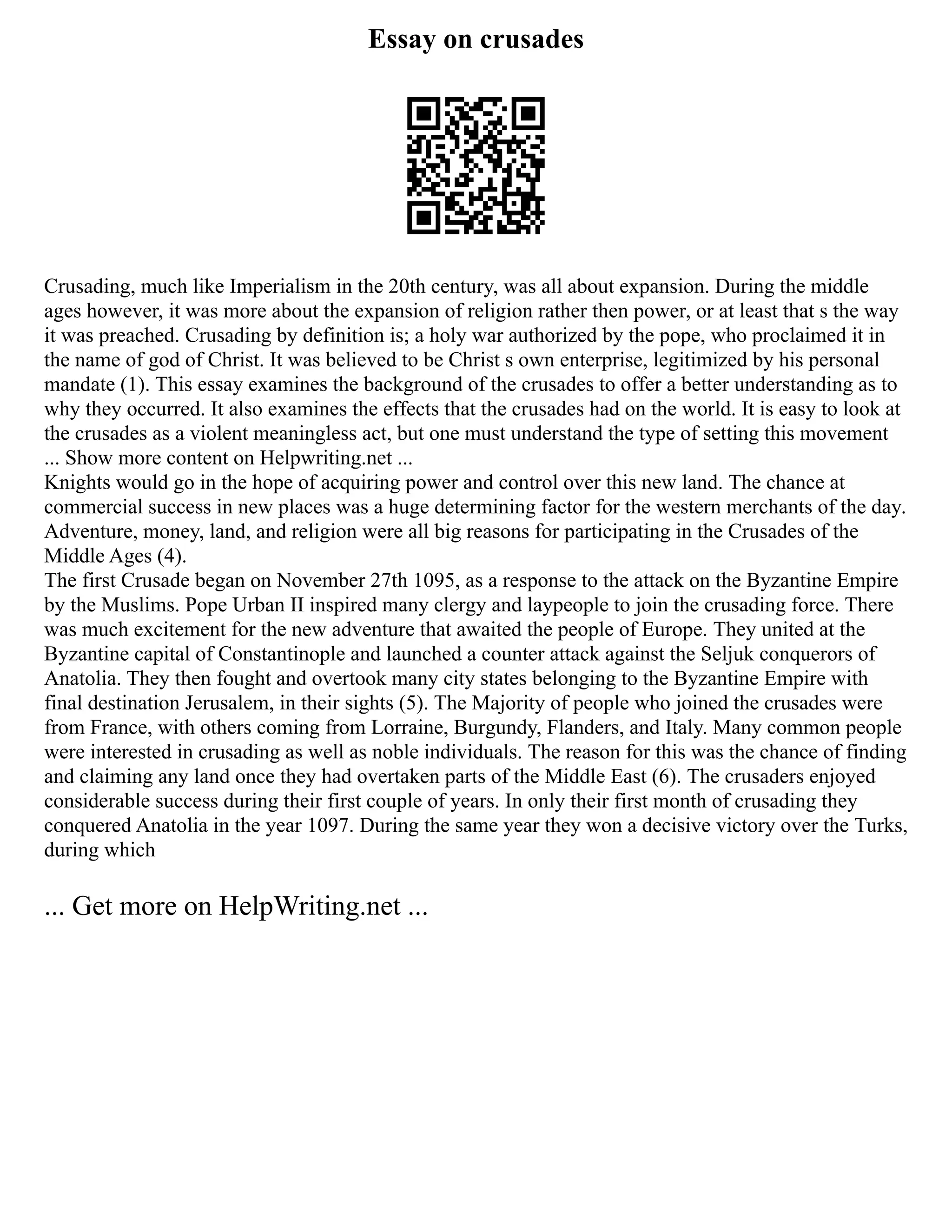 Essay on crusades
Crusading, much like Imperialism in the 20th century, was all about expansion. During the middle
ages however, it was more about the expansion of religion rather then power, or at least that s the way
it was preached. Crusading by definition is; a holy war authorized by the pope, who proclaimed it in
the name of god of Christ. It was believed to be Christ s own enterprise, legitimized by his personal
mandate (1). This essay examines the background of the crusades to offer a better understanding as to
why they occurred. It also examines the effects that the crusades had on the world. It is easy to look at
the crusades as a violent meaningless act, but one must understand the type of setting this movement
... Show more content on Helpwriting.net ...
Knights would go in the hope of acquiring power and control over this new land. The chance at
commercial success in new places was a huge determining factor for the western merchants of the day.
Adventure, money, land, and religion were all big reasons for participating in the Crusades of the
Middle Ages (4).
The first Crusade began on November 27th 1095, as a response to the attack on the Byzantine Empire
by the Muslims. Pope Urban II inspired many clergy and laypeople to join the crusading force. There
was much excitement for the new adventure that awaited the people of Europe. They united at the
Byzantine capital of Constantinople and launched a counter attack against the Seljuk conquerors of
Anatolia. They then fought and overtook many city states belonging to the Byzantine Empire with
final destination Jerusalem, in their sights (5). The Majority of people who joined the crusades were
from France, with others coming from Lorraine, Burgundy, Flanders, and Italy. Many common people
were interested in crusading as well as noble individuals. The reason for this was the chance of finding
and claiming any land once they had overtaken parts of the Middle East (6). The crusaders enjoyed
considerable success during their first couple of years. In only their first month of crusading they
conquered Anatolia in the year 1097. During the same year they won a decisive victory over the Turks,
during which
... Get more on HelpWriting.net ...
 