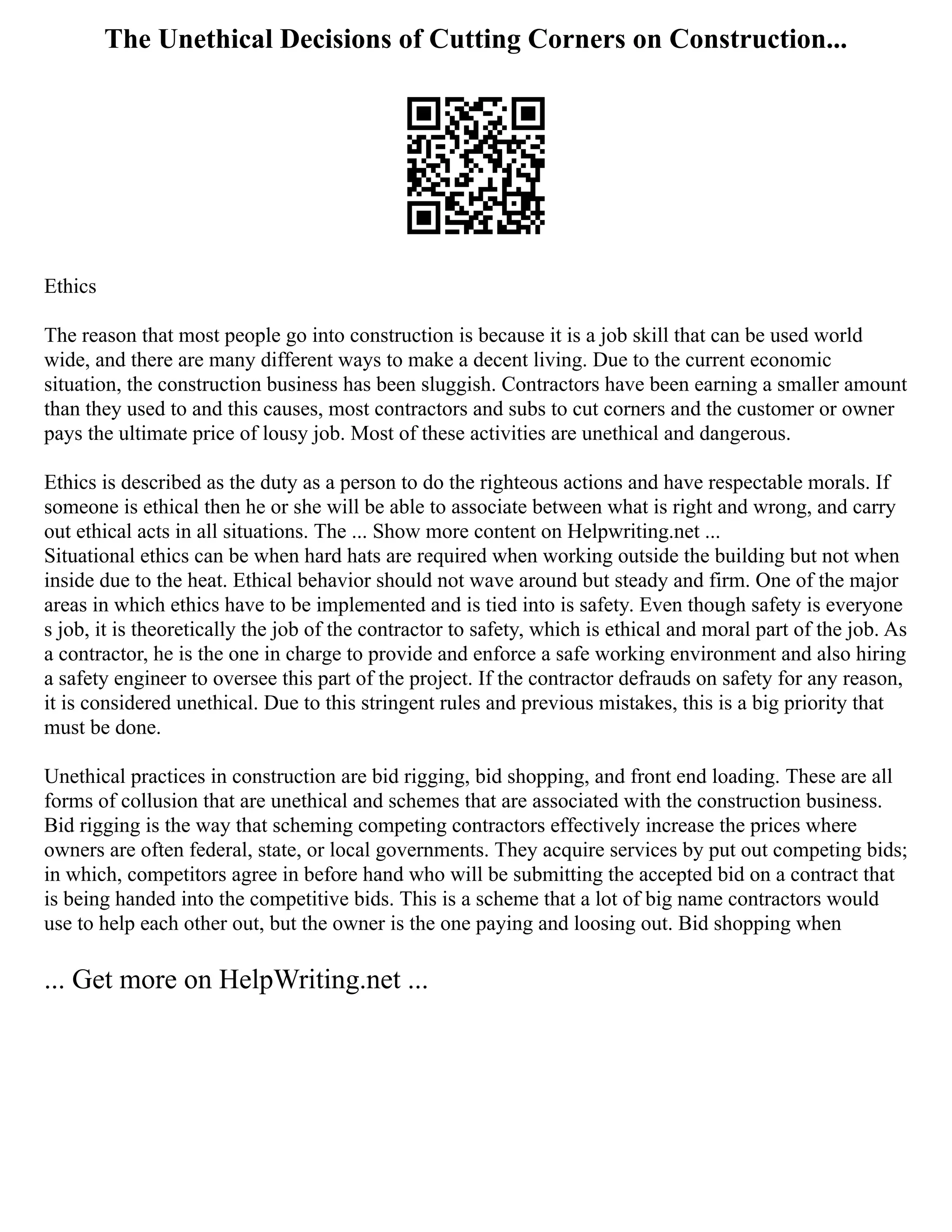 The Unethical Decisions of Cutting Corners on Construction...
Ethics
The reason that most people go into construction is because it is a job skill that can be used world
wide, and there are many different ways to make a decent living. Due to the current economic
situation, the construction business has been sluggish. Contractors have been earning a smaller amount
than they used to and this causes, most contractors and subs to cut corners and the customer or owner
pays the ultimate price of lousy job. Most of these activities are unethical and dangerous.
Ethics is described as the duty as a person to do the righteous actions and have respectable morals. If
someone is ethical then he or she will be able to associate between what is right and wrong, and carry
out ethical acts in all situations. The ... Show more content on Helpwriting.net ...
Situational ethics can be when hard hats are required when working outside the building but not when
inside due to the heat. Ethical behavior should not wave around but steady and firm. One of the major
areas in which ethics have to be implemented and is tied into is safety. Even though safety is everyone
s job, it is theoretically the job of the contractor to safety, which is ethical and moral part of the job. As
a contractor, he is the one in charge to provide and enforce a safe working environment and also hiring
a safety engineer to oversee this part of the project. If the contractor defrauds on safety for any reason,
it is considered unethical. Due to this stringent rules and previous mistakes, this is a big priority that
must be done.
Unethical practices in construction are bid rigging, bid shopping, and front end loading. These are all
forms of collusion that are unethical and schemes that are associated with the construction business.
Bid rigging is the way that scheming competing contractors effectively increase the prices where
owners are often federal, state, or local governments. They acquire services by put out competing bids;
in which, competitors agree in before hand who will be submitting the accepted bid on a contract that
is being handed into the competitive bids. This is a scheme that a lot of big name contractors would
use to help each other out, but the owner is the one paying and loosing out. Bid shopping when
... Get more on HelpWriting.net ...
 