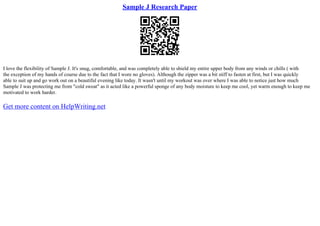 Sample J Research Paper
I love the flexibility of Sample J. It's snug, comfortable, and was completely able to shield my entire upper body from any winds or chills ( with
the exception of my hands of course due to the fact that I wore no gloves). Although the zipper was a bit stiff to fasten at first, but I was quickly
able to suit up and go work out on a beautiful evening like today. It wasn't until my workout was over where I was able to notice just how much
Sample J was protecting me from "cold sweat" as it acted like a powerful sponge of any body moisture to keep me cool, yet warm enough to keep me
motivated to work harder.
Get more content on HelpWriting.net
 