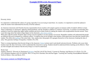Example Of Diversity Research Paper
Diversity Article
It is important to understand the culture of a group; especially if you are trying to teach them. As a teacher, it is important to corral the audience's
mind, the teacher must understand the diversity of his/her audience.
As American classrooms and Churches become exponentially diverse teachers will compete against an immense ambit of student's abilities to learn.
There is importance in classrooms, applying cultural problems, and the strengths in addition to weakness' of diversity. As teachers accommodate their
methods to reach the student they apply regular methods and receive better results by making the student with exceptionalities become normal. There
is just that range alone that makes a huge impact on the classroom...show more content...
When done right the teacher should be able to bring everyone together to see the equality of everyone. Regardless students will understand that people
are different and can be intrigued by a different culture. A weakness that can be brought is that teachers could spend more time then they should with a
student. This affects the learning of the entire body. Also, studies show that people will segregate themselves in the classroom; breaking the idea of
unity. This generates feelings of inequality ( Aleshire 236, 238).
There is a strong importance that diversity brings to the classroom. School systems need it and should welcome diversity. Problems only occur when
teachers reject the idea of diversity or fail to understand the classroom or group. Students should be understood before teaching can be effective. There
are both strengths and weakness' that diversity brings so it must be understood.
Work Cited
Aleshire, Daniel O. "Diversity In Theological Education And The Life Of The Church." Currents In Theology And Mission 41.4 (2014): 231–239.
ATLA Religion Database with ATLASerials. Web. 24 Aug 2016. Kauchak, Don and Paul Eggan. "Learning and Teaching: Research
–Based Methods".
Sixth ed. Boston: Allyn and Bacon, 2012.
Get more content on HelpWriting.net
 