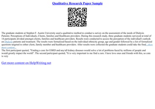 Qualitative Research Paper Sample
The graduate students at Stephen F. Austin University used a qualitative method to conduct a survey on the assessment of the needs of Dialysis
Patients: Perceptions of Individuals, Clients, families and Healthcare providers. During this research study, three graduate students surveyed at total of
14 participants divided amongst clients, families and healthcare providers. Results were conducted to access the perception of the individual's outlook
on Dialysis patients and treatment. The results were formalized based on the individual ethnicity group, age and gender followed by a list of formalized
questions targeted to either client, family member and healthcare providers. After results were collected the graduate students could take the final...show
more content...
The first participant quoted, "Finding a cure for ESRD and any/all kidney diseases would solve a lot of problems faced by millions of people and
would greatly impact the world". The second participant quoted, "It is very important to me find a cure. I have love ones and friends with this, so cute
is very
Get more content on HelpWriting.net
 