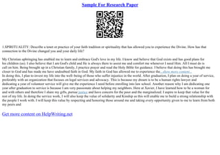 Sample For Research Paper
1.SPIRITUALITY: Describe a tenet or practice of your faith tradition or spirituality that has allowed you to experience the Divine. How has that
connection to the Divine changed you and your daily life?
My Christian upbringing has enabled me to learn and embrace God's love in my life. I know and believe that God exists and has good plans for
his children (us). I also believe that I am God's child and He is always there to assist me and comfort me whenever I need Him. All I must do is
call on him. Being brought up in a Christian family, I practice prayer and read the Holy Bible for guidance. I believe that doing this has brought me
closer to God and has made me have undoubted faith in God. My faith in God has allowed me to experience the...show more content...
In doing this, I plan to invest my life into the well–being of those who suffer injustice in the world. After graduation, I plan on doing a year of service,
preferably with an organization that focuses on legal services and advocacy. This is because my dream is to be a human rights lawyer and
dedicating a year of volunteer service will give me the experience I need before enrolling into law school. Another reason why I am dedicating one
year after graduation to service is because I am very passionate about helping my neighbors. Here at Xavier, I have learned how to be a woman for
and with others and therefore I share my gifts, pursue justice and have concern for the poor and the marginalized. I aspire to keep that value for the
rest of my life. In doing the service work, I will also keep the value of solidarity and Kinship as this will enable me to build a strong relationship with
the people I work with. I will keep this value by respecting and honoring those around me and taking every opportunity given to me to learn from both
my peers and
Get more content on HelpWriting.net
 