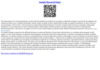 Sample Research Paper
The main purpose of a research proposal is to show that the problem you propose to investigate is significant enough to warrant the investigation, the
method you plan to use is suitable and feasible, and the results are likely to prove fruitful and will make an original contribution. In short, what you
are answering is 'will it work? ' A provisional way of presenting all the parameters of research in logical order is known as proposal–writing stage.
Irrespective of some other motives such as financial grants, sponsorships, academic proposal, writing a proposal in itself is a useful practice.
Research proposal is a brief (up to two pages) overview of your research paper, giving the reader sufficient information about the work you 've...show
more content...
As another example, research on the differential impact on males and females of intervention characteristics in a substance abuse program would
require a review of the literature on substance abuse programs, the specific intervention characteristics in question, and pertinent research on gender
differences. As another example, research on conceptualizations of work in high stress settings would suggest a review of literature on the stress factors
in such settings, the concept of stress and the development of job–related attitudes. 2. Theory area: Investigators must identify the social science theory
which relates to the problem area. Examples of such theories might be sex–role theory, theories of deviance, organizational theory, small group theory,
family systems theory, or conflict theory. The theory area provides the theoretical "lens" through which the writer chooses to view and understand the
problem. It provides guidelines for explaining the etiology of problems and the linking mechanisms that connect variables. 3. Methodology:
Investigators must review the literature which is appropriate to various aspects of their chosen method, including design, selection of subjects, and
methods of data collection. This section describes research methods and measurement approaches used in previous investigations in the area. This
content should be considered in designing the proposed research and used to support
Get more content on HelpWriting.net
 