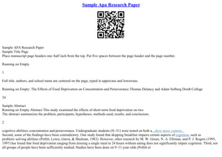 Sample Apa Research Paper
Sample APA Research Paper
Sample Title Page
Place manuscript page headers one–half inch from the top. Put five spaces between the page header and the page number.
Running on Empty
1
Full title, authors, and school name are centered on the page, typed in uppercase and lowercase.
Running on Empty: The Effects of Food Deprivation on Concentration and Perseverance Thomas Delancy and Adam Solberg Dordt College
34
Sample Abstract
Running on Empty Abstract This study examined the effects of short–term food deprivation on two
The abstract summarizes the problem, participants, hypotheses, methods used, results, and conclusions.
2
cognitive abilities–concentration and perseverance. Undergraduate students (N–51) were tested on both a...show more content...
Second, some of the findings have been contradictory. One study found that skipping breakfast impairs certain aspects of cognition, such as
problem–solving abilities (Pollitt, Lewis, Garza, & Shulman, 1983). However, other research by M. W. Green, N. A. Elliman, and P. J. Rogers (1995,
1997) has found that food deprivation ranging from missing a single meal to 24 hours without eating does not significantly impair cognition. Third, not
all groups of people have been sufficiently studied. Studies have been done on 9–11 year–olds (Pollitt et
 