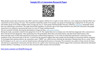 Sample Of A Concussion Research Paper
Many people assume that concussions only affect a person's cognitive abilities for a couple of weeks. However, a new study proves that the effects of a
concussion can last as long as 55 years. The researchers studied the results of two groups: one group of 43 people ages ranging from 18–80 years old,
and another group of 20 college students whose average age was 21. Each group contained people who have suffered a concussion and people whom
have not experienced a concussion. The study showed that regardless of a person's age or how long it had been since their last concussion, that people
whom have ever suffered a concussion did worse on a test of virtual working memory.
The test consisted of briefly showing the participants an image and then...show more content...
During the study, researchers tested 63 men aging from 18 to 28. The original idea was to compare men who had been diagnosed with a concussion to
those who haven't been diagnosed. After questioning all of the participants about their concussion history and other head related injuries, they
discovered that many of them had experienced concussions without being diagnosed. 31 out of the 63 tested had experienced a concussion or the
symptoms of the concussions prior to the test. A result from the questions suggests that many people lack knowledge of concussions and the symptoms.
To investigate their attention deficits, the researchers used a "MMN" test, which involves showing the individual a flashing letter M on a screen. When
the M changes to an N, your brain activity should increase indicating that the person is focusing. The researchers saw spikes in brain activity for those
who had never experienced a concussion, but they did not see a spike in the concussion group. Which suggests that concussions affected the individuals'
attention abilities. Concluding, we can all see that concussion affect memory and concentration
Get more content on HelpWriting.net
 