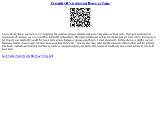 Example Of Vaccination Research Paper
As you already know, vaccines are very important for everyone, not just children and teens. They make our lives better. From pain medication to
larger doses of vaccines, our lives would be a lot harder without them. They prevent illnesses such as the chicken pox and many others. If someone is
not properly vaccinated, they could die from a more serious disease, or spread something to a small community. Getting shots as a child is one way
that many parents choose to prevent future diseases in their child's life. There are also many other simple solutions to this problem such as; washing
your hands regularly, not touching your face as much, or even just keeping your home a bit cleaner. It would only take a small amount of time to do
those three
Get more content on HelpWriting.net
 