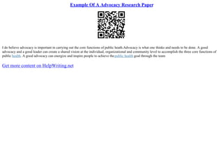 Example Of A Advocacy Research Paper
I do believe advocacy is important in carrying out the core functions of public heath.Advocacy is what one thinks and needs to be done. A good
advocacy and a good leader can create a shared vision at the individual, organizational and community level to accomplish the three core functions of
public health. A good advocacy can energize and inspire people to achieve thepublic health goal through the team
Get more content on HelpWriting.net
 