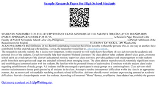 Sample Research Paper for High School Students
STUDENTS' ASSESSMENT ON THE EFFCTIVENESS OF CLASS ADVISORS AT THE PARENTS FOR EDUCATION FOUNDATION
(PAREF) SPRINGDALE SCHOOL FOR BOYS ________________________________________________ A Research Paper Presented to the
Faculty of PAREF Springdale School Cebu City, Philippines _________________________________________________ In Partial Fulfillment of the
Requirements for English ________________________________________________ by JEREMY PATRICK K. LIM March 2012
ACKNOWLEGMENT The fulfillment of this humble undertaking would not have been possible without the persons who, in one way or another, have
contributed for this undertaking to be realized. Hence, the researcher would like to...show more content...
The research is not only realistic, but it is also very important. In this research we will really know the effects of class advisors on the academic and
personal lives of the students. Do advisors really help their students? Related Literature The class advisor helps students identify class goals, promotes
school spirit as a vital aspect of the district's educational mission, supervises class activities, provides guidance and encouragement to help students
profit from their participation and keeps the principal informed about emerging issues. The class advisor must discuss all potentially significant issues
and establish good communication with the students. Be familiar with the personal history of each student. Coordinate with the student class leader
regarding establishment of study groups. All students shall be encouraged to participate in study groups on a continuing basis. Class advisors shall
monitor inclusiveness to insure participation by all students in the class. Attempt to resolve interpersonal difficulties within the class in an appropriate
manner. Act as mentor and role model in resolving academic related difficulties. Advisors should counsel students experiencing personal or academic
difficulties. Provide a leadership role model for students. According to Emmanuel "Mann" Rentoy, an effective class advisor has probably the greatest
Get more content on HelpWriting.net
 