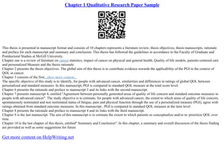 Chapter 1 Qualitative Research Paper Sample
This thesis is presented in manuscript format and consists of 10 chapters represents a literature review, thesis objectives, thesis manuscripts, rationale
and preface for each manuscript and summary and conclusion. This thesis has followed the guidelines in accordance to the Faculty of Graduate and
Postdoctoral Studies at McGill University.
Chapter one is a review of literature on cancer statistics, impact of cancer on physical and general health, Quality of life models, patients centered care
and personalized Measure and the thesis rationale.
Chapter 2 presents the thesis objectives. The global aim of this thesis is to contribute evidence towards the applicability of the PGI in the context of
QOL in cancer.
Chapter 3 consists of the first...show more content...
The specific objective of this study is to identify, for people with advanced cancer, similarities and differences in ratings of global QOL between
personalized and standard measures. In this manuscript, PGI is compared to standard QOL measure at the total score level.
Chapter 6 presents the rationale and preface to manuscript 3 and its links with the second manuscript.
Chapter 7 presents manuscript 4, entitled "Agreement between personally generated areas of quality of life concern and standard outcome measures in
people with advanced cancer". The study objective is to estimate, for people with advanced cancer, the extent to which areas of quality of life concern,
spontaneously nominated and non nominated status of fatigue, pain and physical function through the use of a personalized measure (PGI), agree with
ratings obtained from standard outcome measures. In this manuscript , PGI is compared to standard QOL measure at the item level.
Chapter 8 presents the rationale and preface to manuscript 4 and its links with the third manuscript.
Chapter 9 is the last manuscript. The aim of this manuscript is to estimate the extent to which patients re–conceptualize and/or re–prioritize QOL over
time.
Chapter 10 is the last chapter of this thesis, entitled" Summary and Conclusion". In this chapter, a summary and overall discussion of the thesis finding
are provided as well as some suggestions for future
Get more content on HelpWriting.net
 