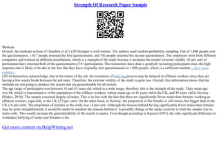 Strength Of Research Paper Sample
Methods
Overall, the methods section of Glambek et al.'s (2014) paper is well written. The authors used random probability sampling. Out of 1,800 people sent
the questionnaires, 1,017 people returned the first questionnaire, and 741 people returned the second questionnaire. The employers were from different
companies and worked on different installations, which is a strength of the study because it increases the results' external validity. 41 per cent of
participants have returned both of the questionnaires (741 participants). The researchers have done a good job recruiting participants since the high
response rate is likely to be due to the fact that they have originally sent questionnaires to 1,800 people, which is a sufficient number....show more
content...
(2014) themselves acknowledge, due to the nature of the job, the escalation of bullying process may be delayed in offshore workers since they are
having a few weeks break between the job tasks. Therefore, the external validity of the study is quite low. Overall, this information shows that the
methods are not going to produce the results that are generalizable for all sectors.
The age range of participants was between 18 and 65 years old, which is a wide range, therefore, this is the strength of the study. Their mean age
was 44, which is representative of the population of the offshore workers, whose mean age in 41 years old in the UK, and 45 years old in Norway
(Parkes, 2010). The sample consisted largely of males. This is in line with the fact that there are significantly fewer males than females working as
offshore workers, especially in the UK (2.5 per cent). On the other hand, in Norway, the proportion of the females is still minor, but bigger than in the
UK (16 per cent). The proportion of females in the study was 14 per cent. Although the reasons behind having significantly fewer males than females
may be quite straightforward, it would be useful to mention the reasons behind it. A possible change to the study could be to limit the sample size to
males only. This would increase the generalizability of the results to males. Even though according to Rayner (1997), the only significant difference in
workplace bullying of males and females is the
Get more content on HelpWriting.net
 