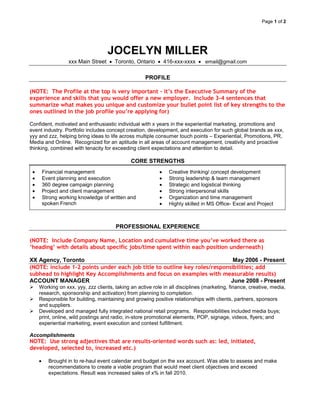 Page 1 of 2




                                   JOCELYN MILLER
                 xxx Main Street      Toronto, Ontario      416-xxx-xxxx       email@gmail.com


                                                    PROFILE

(NOTE: The Profile at the top is very important – it’s the Executive Summary of the
experience and skills that you would offer a new employer. Include 3-4 sentences that
summarize what makes you unique and customize your bullet point list of key strengths to the
ones outlined in the job profile you’re applying for)

Confident, motivated and enthusiastic individual with x years in the experiential marketing, promotions and
event industry. Portfolio includes concept creation, development, and execution for such global brands as xxx,
yyy and zzz, helping bring ideas to life across multiple consumer touch points – Experiential, Promotions, PR,
Media and Online. Recognized for an aptitude in all areas of account management, creativity and proactive
thinking, combined with tenacity for exceeding client expectations and attention to detail.

                                             CORE STRENGTHS
     Financial management                                      Creative thinking/ concept development
     Event planning and execution                              Strong leadership & team management
     360 degree campaign planning                              Strategic and logistical thinking
     Project and client management                             Strong interpersonal skills
     Strong working knowledge of written and                   Organization and time management
     spoken French                                             Highly skilled in MS Office- Excel and Project



                                      PROFESSIONAL EXPERIENCE

(NOTE: Include Company Name, Location and cumulative time you’ve worked there as
‘heading’ with details about specific jobs/time spent within each position underneath)

XX Agency, Toronto                                                          May 2006 - Present
(NOTE: include 1-2 points under each job title to outline key roles/responsibilities; add
subhead to highlight Key Accomplishments and focus on examples with measurable results)
ACCOUNT MANAGER                                                            June 2008 - Present
   Working on xxx, yyy, zzz clients, taking an active role in all disciplines (marketing, finance, creative, media,
    research, sponsorship and activation) from planning to completion.
   Responsible for building, maintaining and growing positive relationships with clients, partners, sponsors
    and suppliers.
   Developed and managed fully integrated national retail programs. Responsibilities included media buys;
    print, online, wild postings and radio; in-store promotional elements; POP, signage, videos, flyers; and
    experiential marketing, event execution and contest fulfillment.

Accomplishments
NOTE: Use strong adjectives that are results-oriented words such as: led, initiated,
developed, selected to, increased etc.)

        Brought in to re-haul event calendar and budget on the xxx account. Was able to assess and make
        recommendations to create a viable program that would meet client objectives and exceed
        expectations. Result was increased sales of x% in fall 2010.
 