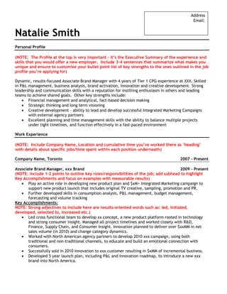 Address
                                                                                               Email:


Natalie Smith
Personal Profile

(NOTE: The Profile at the top is very important – it’s the Executive Summary of the experience and
skills that you would offer a new employer. Include 3-4 sentences that summarize what makes you
unique and ensure to customize your bullet point list of key strengths to the ones outlined in the job
profile you’re applying for)

Dynamic, results-focused Associate Brand Manager with 4 years of Tier 1 CPG experience at XXX. Skilled
in P&L management, business analysis, brand activation, innovation and creative development. Strong
leadership and communication skills with a reputation for instilling enthusiasm in others and leading
teams to achieve shared goals. Other key strengths include:
       Financial management and analytical, fact-based decision making
       Strategic thinking and long term visioning
       Creative development – ability to lead and develop successful Integrated Marketing Campaigns
       with external agency partners
       Excellent planning and time management skills with the ability to balance multiple projects
       under tight timelines, and function effectively in a fast-paced environment

Work Experience

(NOTE: Include Company Name, Location and cumulative time you’ve worked there as ‘heading’
with details about specific jobs/time spent within each position underneath)

Company Name, Toronto                                                                   2007 - Present

Associate Brand Manager, xxx Brand                                                       2009 – Present
(NOTE: include 1-2 points to outline key roles/responsibilities of the job; add subhead to highlight
Key Accomplishments and focus on examples with measurable results)
       Play an active role in developing new product plan and $xM+ Integrated Marketing campaign to
       support new product launch that includes original TV creative, sampling, promotion and PR.
       Further developed skills in consumption analysis, P&L management, budget management,
       forecasting and volume tracking
Key Accomplishments:
NOTE: Strong adjectives to include here are results-oriented words such as: led, initiated,
developed, selected to, increased etc.)
       Led cross functional team to develop xx concept, a new product platform rooted in technology
       and strong consumer insight. Managed all project timelines and worked closely with R&D,
       Finance, Supply Chain, and Consumer Insight. Innovation planned to deliver over $xxMM in net
       sales volume (in 2010) and change category dynamics.
       Worked with North American agency partners to develop 2010 xxx campaign, using both
       traditional and non-traditional channels, to educate and build an emotional connection with
       consumers.
       Successfully sold in 2010 innovation to xxx customer resulting in $xMM of incremental business.
       Developed 5 year launch plan, including P&L and innovation roadmap, to introduce a new xxx
       brand into North America.
 