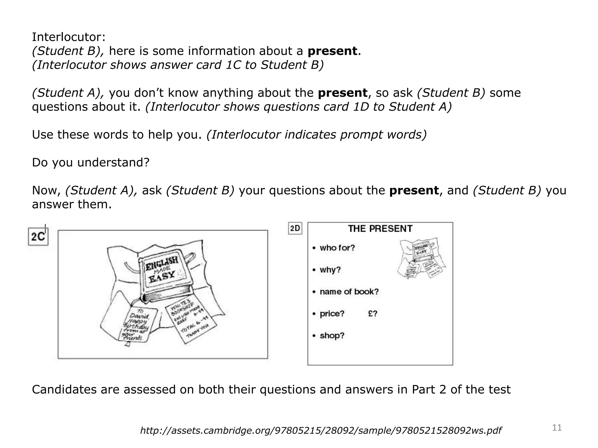 Interlocutor:
(Student B), here is some information about a present.
(Interlocutor shows answer card 1C to Student B)
(Student A), you don’t know anything about the present, so ask (Student B) some
questions about it. (Interlocutor shows questions card 1D to Student A)
Use these words to help you. (Interlocutor indicates prompt words)
Do you understand?
Now, (Student A), ask (Student B) your questions about the present, and (Student B) you
answer them.
Candidates are assessed on both their questions and answers in Part 2 of the test
11http://assets.cambridge.org/97805215/28092/sample/9780521528092ws.pdf
 