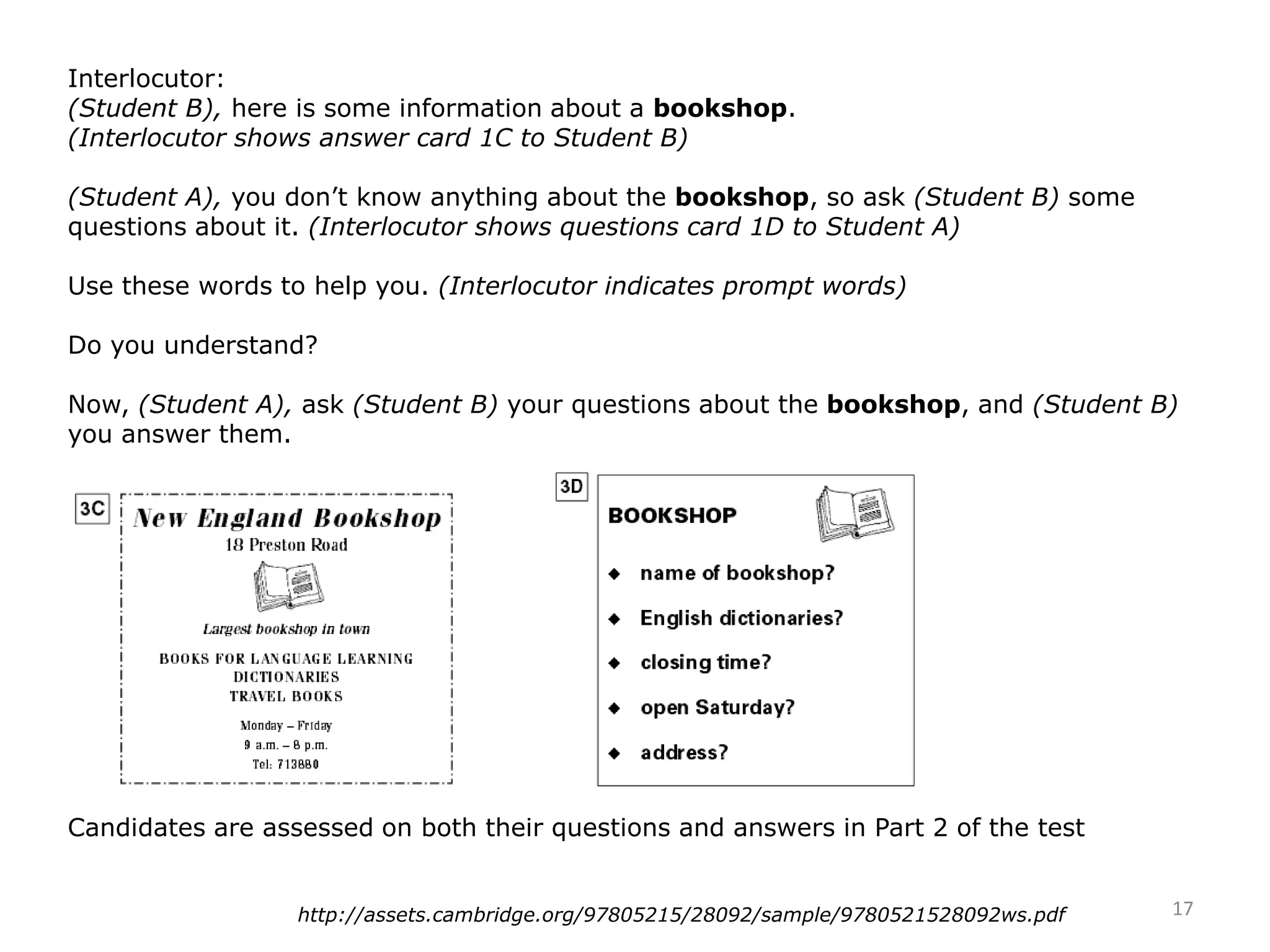Interlocutor:
(Student B), here is some information about a bookshop.
(Interlocutor shows answer card 1C to Student B)
(Student A), you don’t know anything about the bookshop, so ask (Student B) some
questions about it. (Interlocutor shows questions card 1D to Student A)
Use these words to help you. (Interlocutor indicates prompt words)
Do you understand?
Now, (Student A), ask (Student B) your questions about the bookshop, and (Student B)
you answer them.
Candidates are assessed on both their questions and answers in Part 2 of the test
17http://assets.cambridge.org/97805215/28092/sample/9780521528092ws.pdf
 