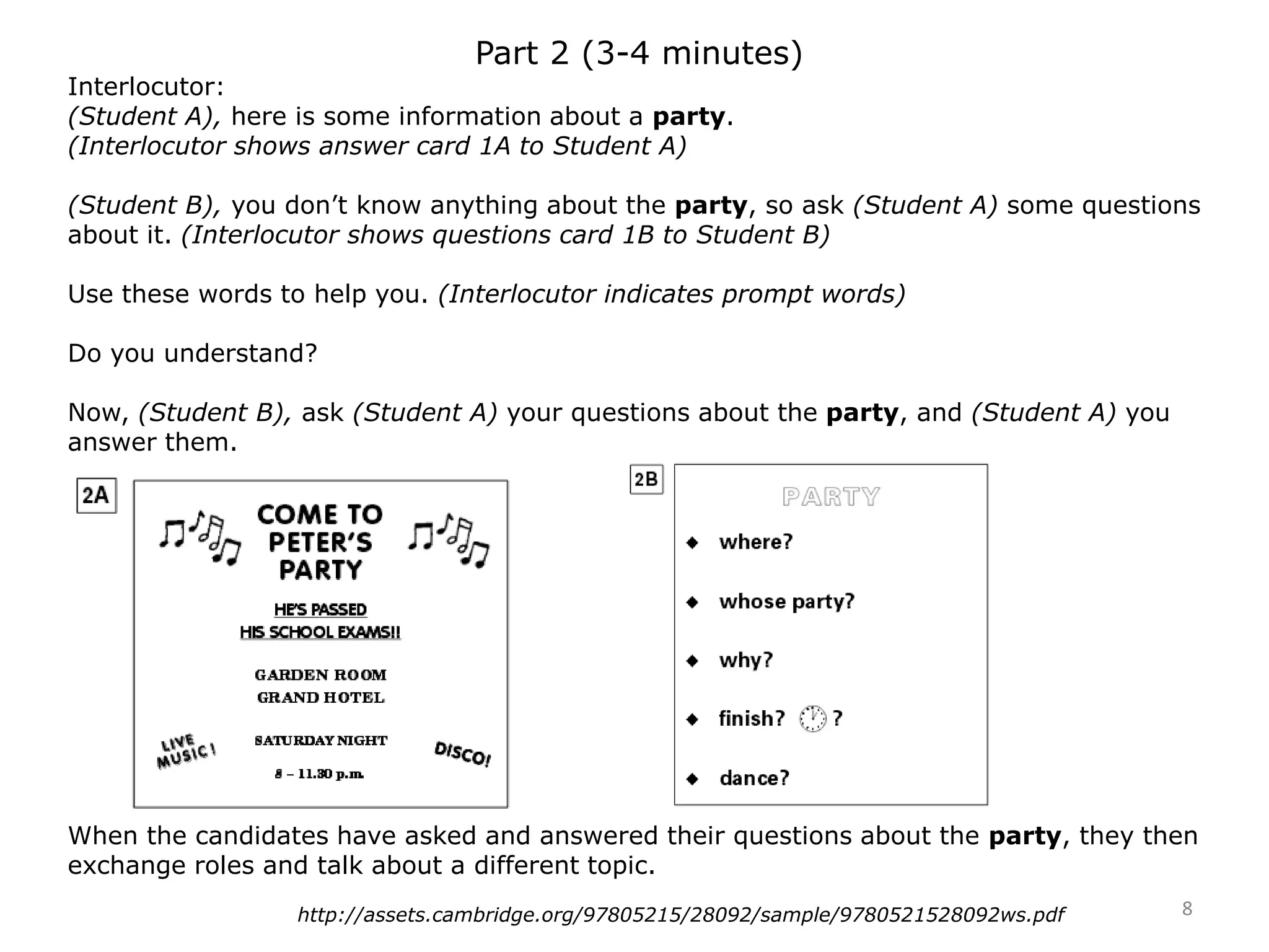 Part 2 (3-4 minutes)
Interlocutor:
(Student A), here is some information about a party.
(Interlocutor shows answer card 1A to Student A)
(Student B), you don’t know anything about the party, so ask (Student A) some questions
about it. (Interlocutor shows questions card 1B to Student B)
Use these words to help you. (Interlocutor indicates prompt words)
Do you understand?
Now, (Student B), ask (Student A) your questions about the party, and (Student A) you
answer them.
When the candidates have asked and answered their questions about the party, they then
exchange roles and talk about a different topic.
8http://assets.cambridge.org/97805215/28092/sample/9780521528092ws.pdf
 