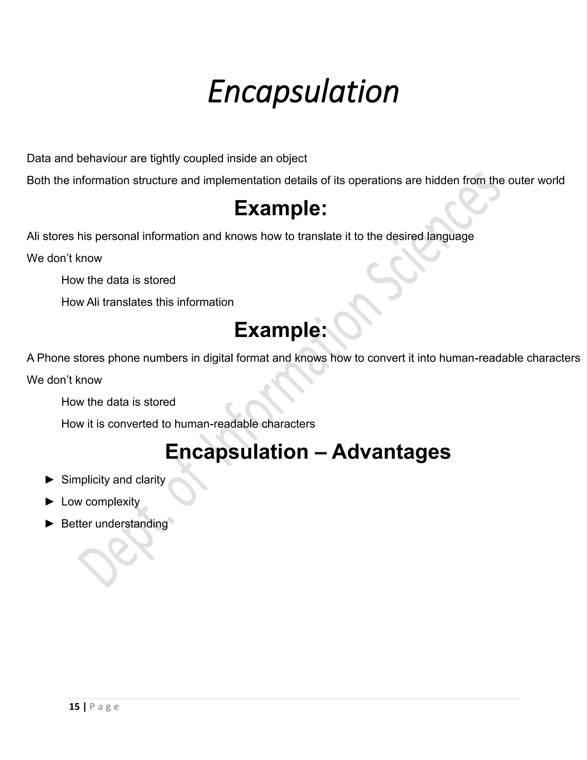 15 | P a g e
Encapsulation
•
•
•
•
•
•
•
•
•
•
•
•
•
Data and behaviour are tightly coupled inside an object
Both the information structure and implementation details of its operations are hidden from the outer world
Example:
Ali stores his personal information and knows how to translate it to the desired language
We don’t know
How the data is stored
How Ali translates this information
Example:
A Phone stores phone numbers in digital format and knows how to convert it into human-readable characters
We don’t know
How the data is stored
How it is converted to human-readable characters
Encapsulation – Advantages
► Simplicity and clarity
► Low complexity
► Better understanding
 