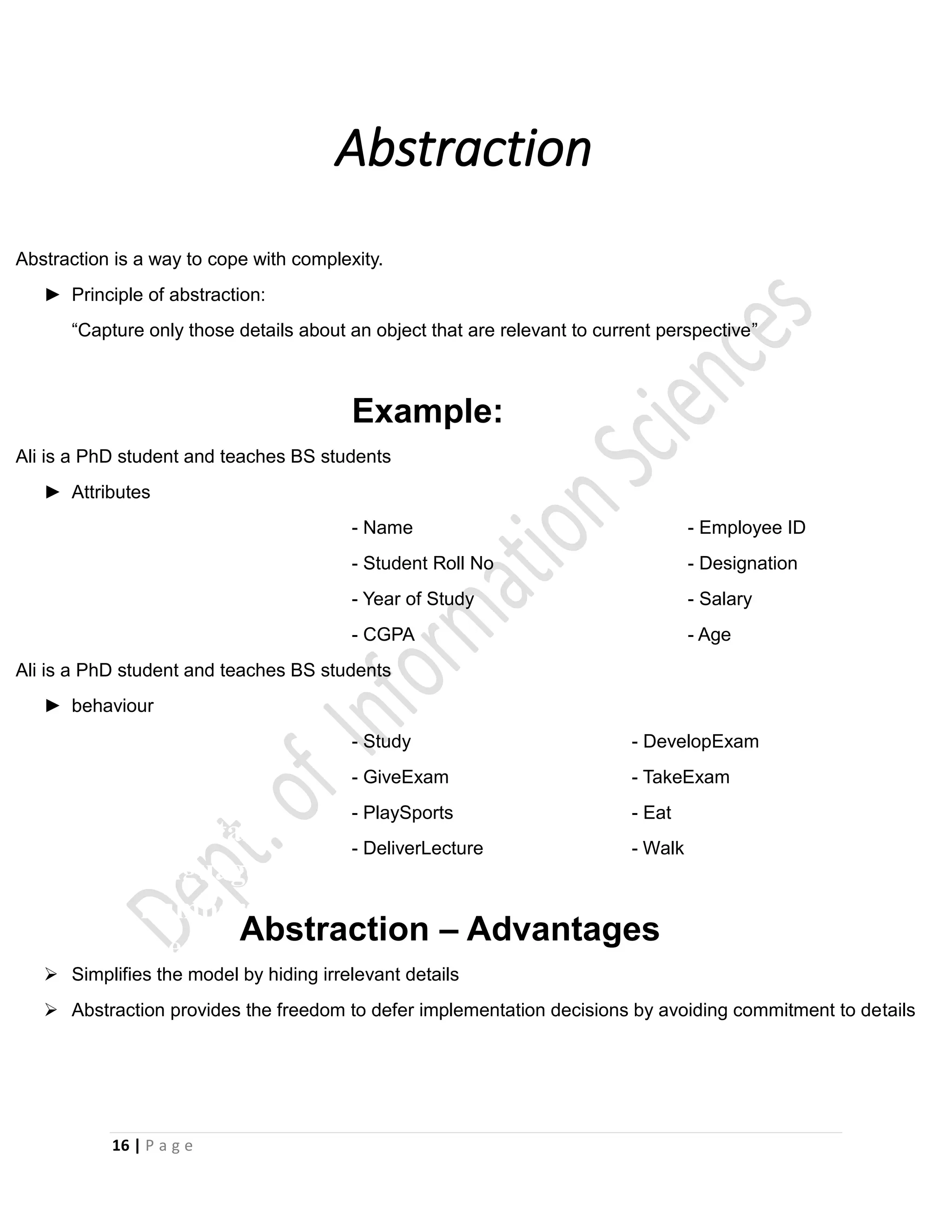 16 | P a g e
Abstraction
•
•
•
•
•
•
•
•
•
•
•
Smalltalk was the first pure object-oriented
language, where everything was an object, even
numbers and functions. Smalltalk also introduced
the concepts of dynamic typing, garbage collection,
and graphical user interface.
Abstraction is a way to cope with complexity.
► Principle of abstraction:
“Capture only those details about an object that are relevant to current perspective”
Example:
Ali is a PhD student and teaches BS students
► Attributes
- Name - Employee ID
- Student Roll No - Designation
- Year of Study - Salary
- CGPA - Age
Ali is a PhD student and teaches BS students
► behaviour
- Study - DevelopExam
- GiveExam - TakeExam
- PlaySports - Eat
- DeliverLecture - Walk
Abstraction – Advantages
 Simplifies the model by hiding irrelevant details
 Abstraction provides the freedom to defer implementation decisions by avoiding commitment to details
 