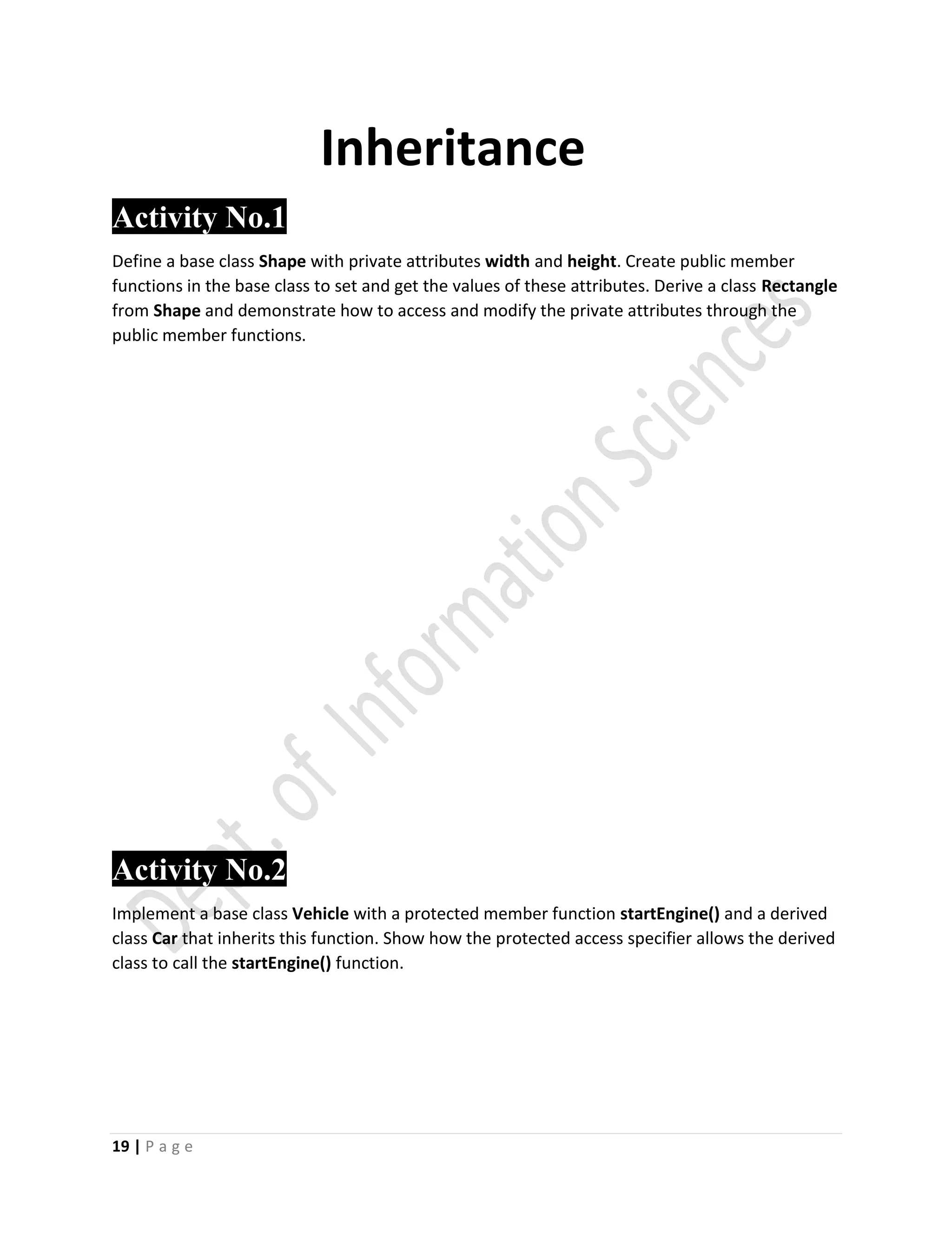 19 | P a g e
Inheritance
Activity No.1
Define a base class Shape with private attributes width and height. Create public member
functions in the base class to set and get the values of these attributes. Derive a class Rectangle
from Shape and demonstrate how to access and modify the private attributes through the
public member functions.
Activity No.2
Implement a base class Vehicle with a protected member function startEngine() and a derived
class Car that inherits this function. Show how the protected access specifier allows the derived
class to call the startEngine() function.
 