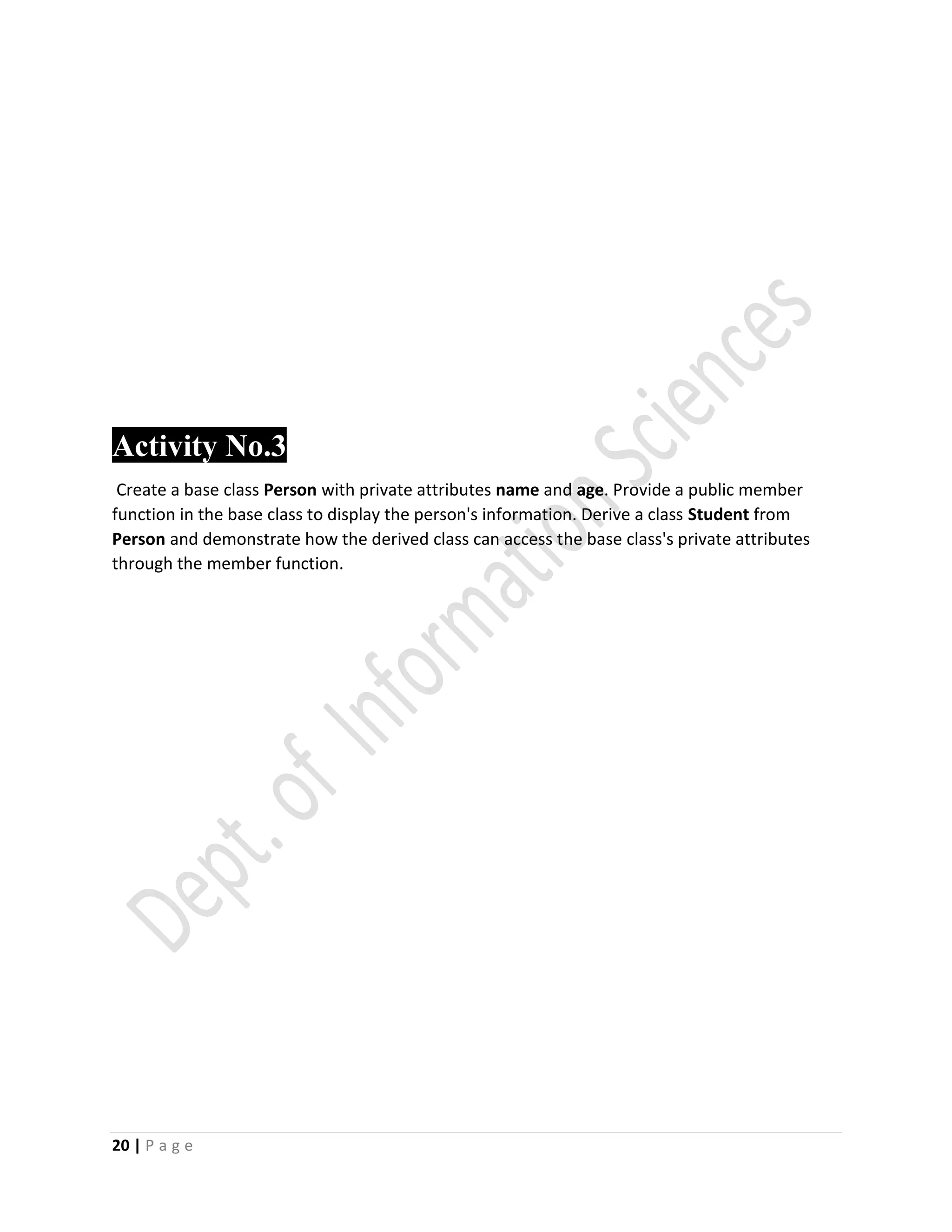 20 | P a g e
Activity No.3
Create a base class Person with private attributes name and age. Provide a public member
function in the base class to display the person's information. Derive a class Student from
Person and demonstrate how the derived class can access the base class's private attributes
through the member function.
 