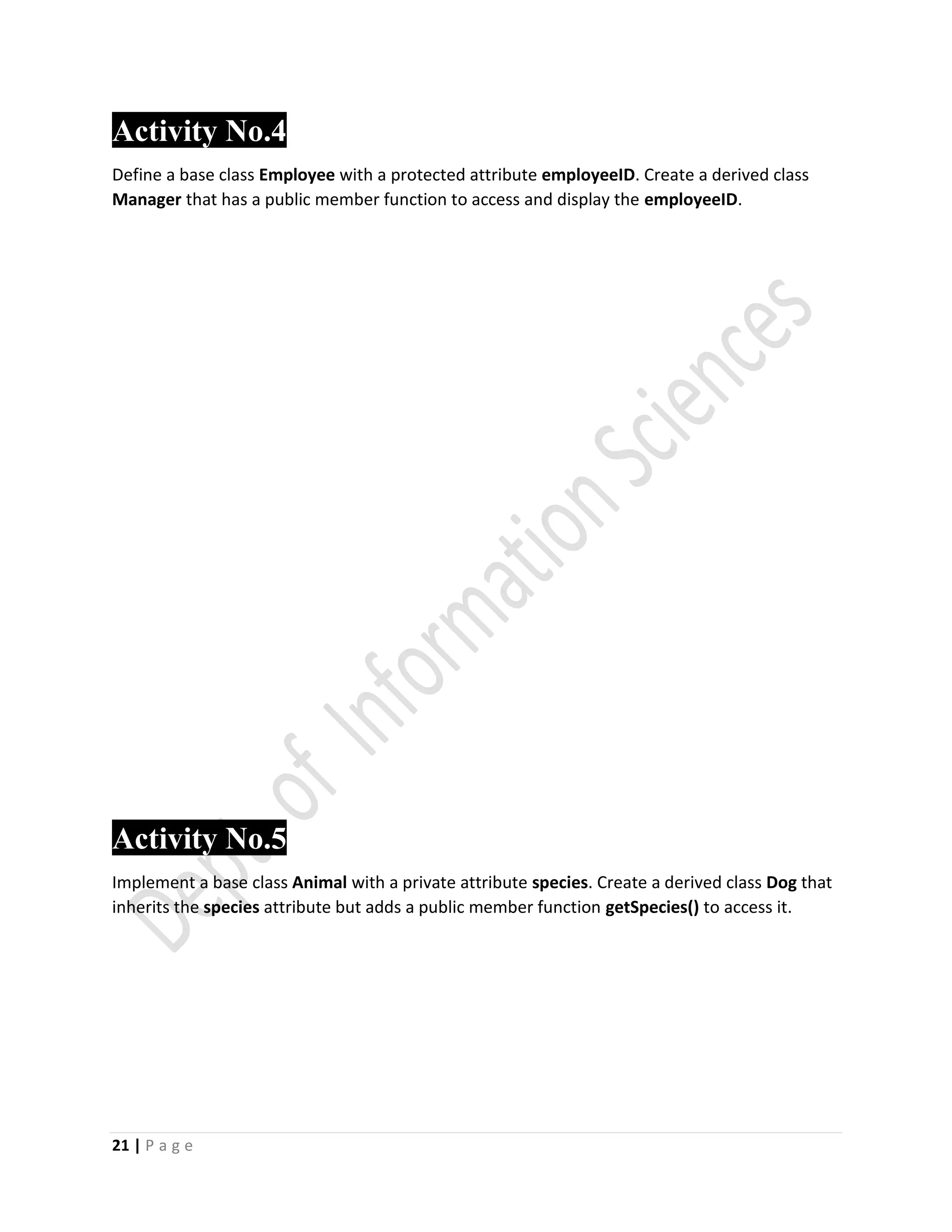 21 | P a g e
Activity No.4
Define a base class Employee with a protected attribute employeeID. Create a derived class
Manager that has a public member function to access and display the employeeID.
Activity No.5
Implement a base class Animal with a private attribute species. Create a derived class Dog that
inherits the species attribute but adds a public member function getSpecies() to access it.
 