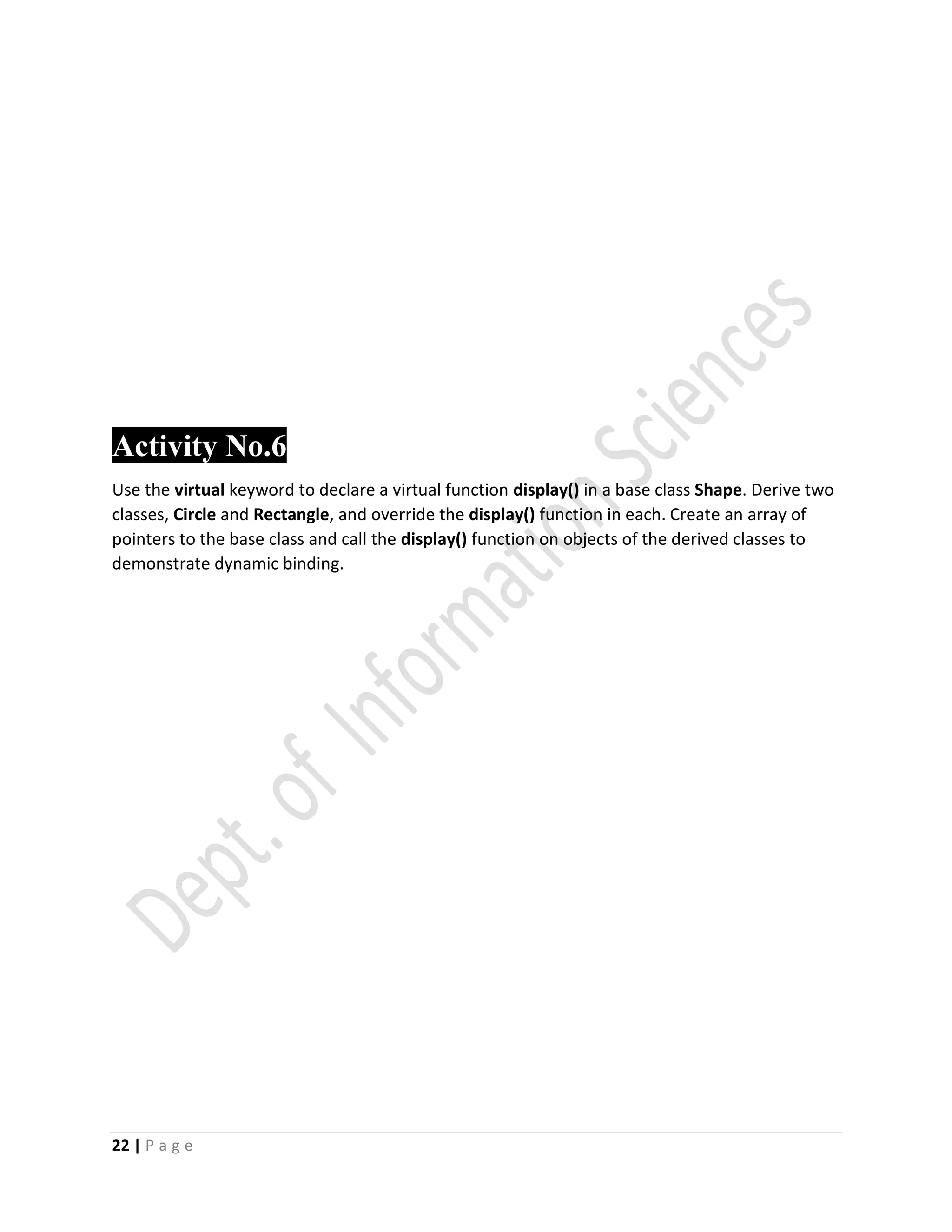 22 | P a g e
Activity No.6
Use the virtual keyword to declare a virtual function display() in a base class Shape. Derive two
classes, Circle and Rectangle, and override the display() function in each. Create an array of
pointers to the base class and call the display() function on objects of the derived classes to
demonstrate dynamic binding.
 