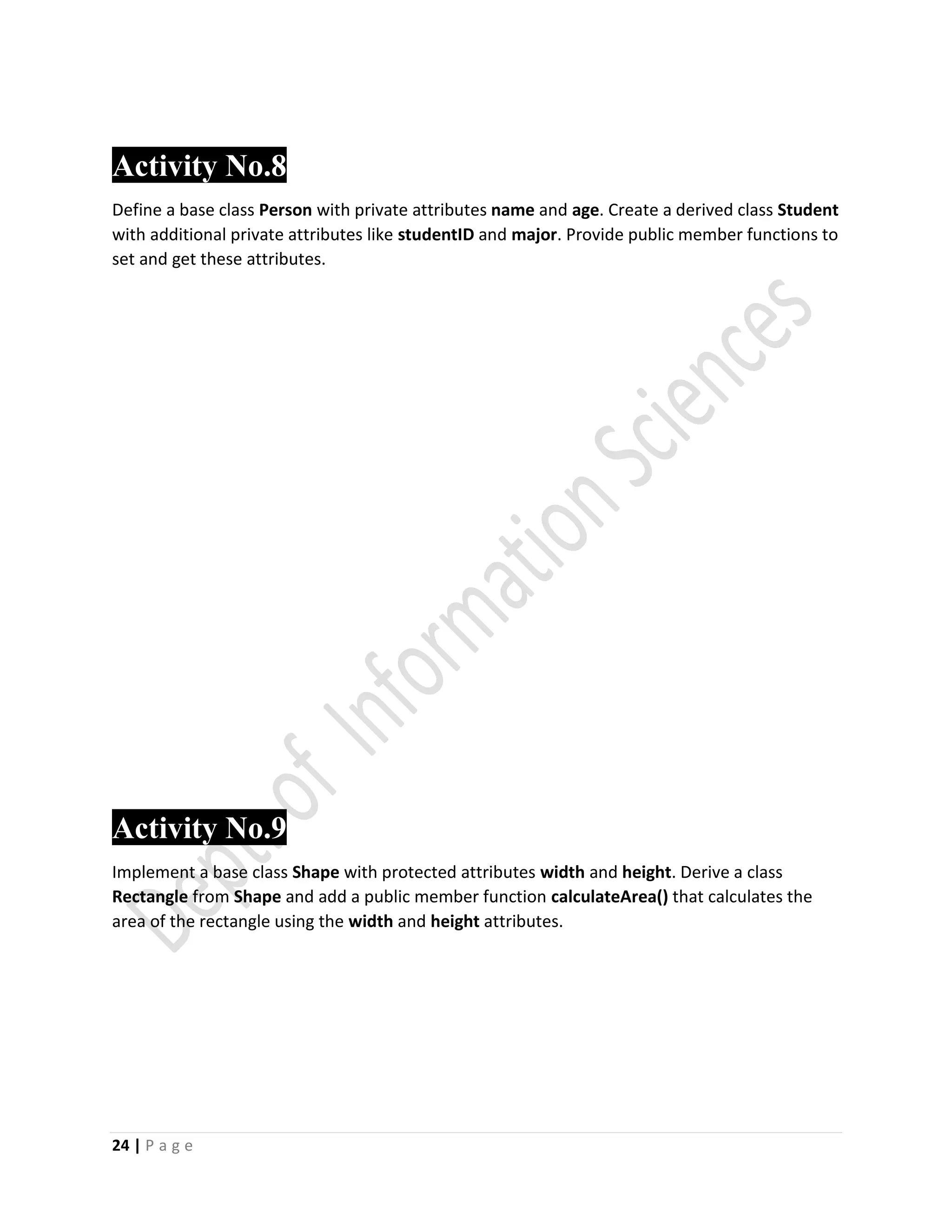 24 | P a g e
Activity No.8
Define a base class Person with private attributes name and age. Create a derived class Student
with additional private attributes like studentID and major. Provide public member functions to
set and get these attributes.
Activity No.9
Implement a base class Shape with protected attributes width and height. Derive a class
Rectangle from Shape and add a public member function calculateArea() that calculates the
area of the rectangle using the width and height attributes.
 