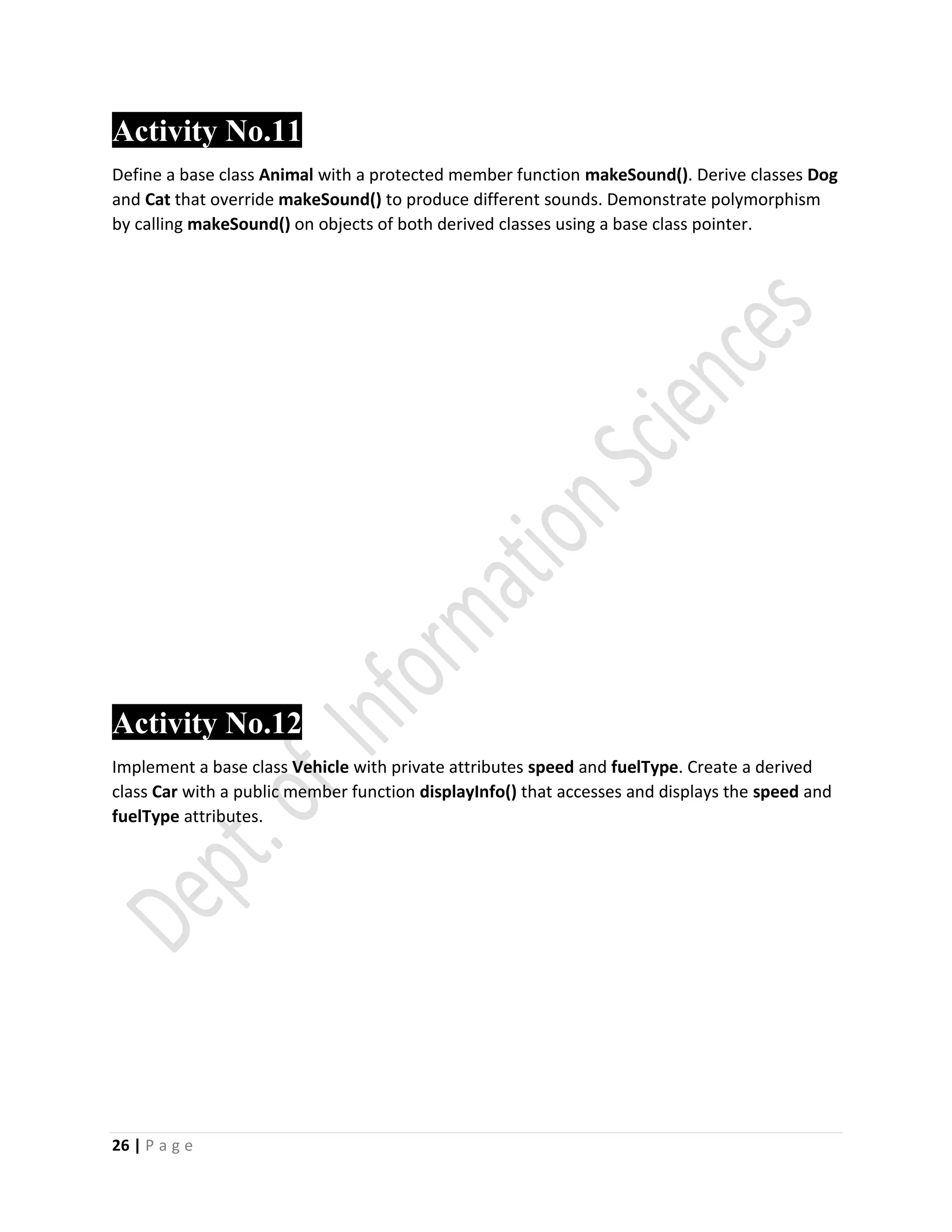 26 | P a g e
Activity No.11
Define a base class Animal with a protected member function makeSound(). Derive classes Dog
and Cat that override makeSound() to produce different sounds. Demonstrate polymorphism
by calling makeSound() on objects of both derived classes using a base class pointer.
Activity No.12
Implement a base class Vehicle with private attributes speed and fuelType. Create a derived
class Car with a public member function displayInfo() that accesses and displays the speed and
fuelType attributes.
 